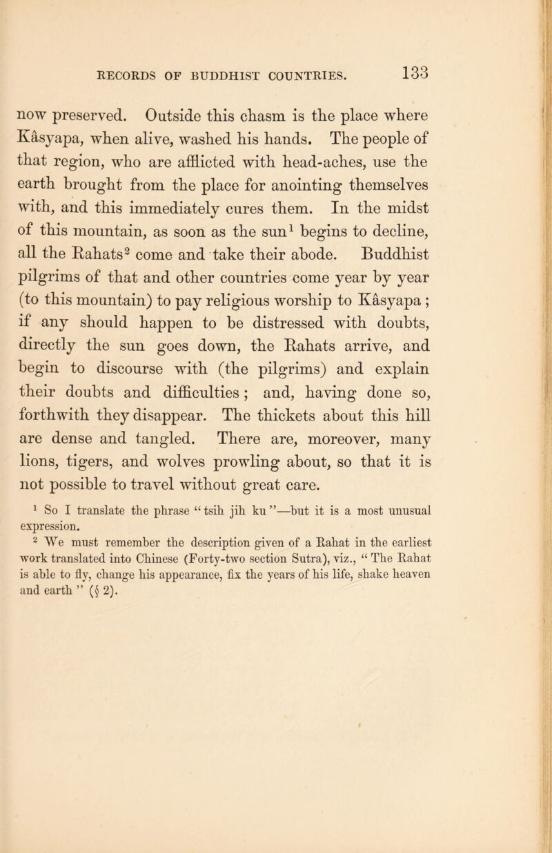 now preserved. Outside this cliasm is the place where Kasyapa, when alive, washed his hands. The people of that region, who are afflicted with head-aches, use the earth brought from the place for anointing themselves with, and this immediately cures them. In the midst of this mountain, as soon as the sun1 begins to decline, all the Hahats2 come and take their abode. Buddhist pilgrims of that and other countries come year by year (to this mountain) to pay religious worship to Kasyapa ; if any should happen to be distressed with doubts, directly the sun goes down, the Hahats arrive, and begin to discourse with, (the pilgrims) and explain their doubts and difficulties; and, having done so, forthwith they disappear. The thickets about this hill are dense and tangled. There are, moreover, many lions, tigers, and wolves prowling about, so that it is not possible to travel without great care. 1 So I translate the phrase u tsih jih ku”一but it is a most unusual expression. 2 We must remember the description given of a Eahat in the earliest work translated into Chinese (Forty-two section Sutra), yiz” “ The Eahat is able to fly, change his appearance, fix the years of his life, shake heaven and earth M (§ 2).