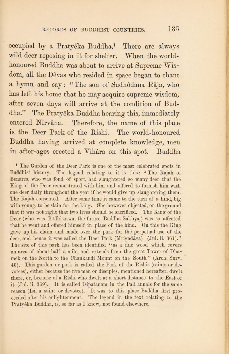occupied by a Pratyeka Buddha.1 There are always wild deer reposing in it for shelter. When the world- honoured Buddha was about to arrive at Supreme Wis- dom, all the Devas who resided in space began to chant a Hymn and say : “ The son of Sudhodana E；aja, who has left his home that he may acquire supreme wisdom, after seven days will arrive at the condition of Bud- dha.^ The Pratyeka Buddha hearing this, immediately entered Nirvana. Therefore, the name of this place is the Deer Park of the HisH. The world-honoured Buddha having arrived at complete knowledge, men in after-ages erected a Yihara on this spot. Buddha 1 The Garden of the Deer Park is one of the most celebrated spots in Buddhist history. The legend relating to it is this: u The Eajah of Benares, who was fond of sport, had slaughtered so many deer that the King of the Deer remonstrated with, him and offered to furnish him with one deer daily throughout the year if he would give up slaughtering them. The Rajah consented. After some time it came to the turn of a hind, big with young, to be slain for the king. She however objected, on the ground that it was not right that two lives should be sacrificed. The King of the Deer (who was Bodhisatwa, the future Buddha Sakhya,) was so affected that he went and offered himself in place of the hind. On this the King gave up his claim and made over the park for the perpetual use of the deer, and hence it was called the Deer Park (Mrigadava) (Jul. ii. 361).” The site of this park has been identified “as a fine wood which, covers an area of about half a mile, and extends from the great Tower of Dha- mek on the Nortli to the Chaukandi Mount on the South(Arch. Surv. 40). This garden or park is called the Park of the Rishis (saints or de- votees), either because the five men or disciples, mentioned hereafter, dwelt there, or, because of a Rishi who dwelt at a short distance to the East of it (Jul. ii. 369). It is called Isipatanam in the Pali annals for the same reason (Isi, a saint or devotee). It was to this place Buddha first pro- ceeded after his enlightenment. The legend in the text relating to the Pratyeka Buddha, is, so far as I know, not found elsewhere.