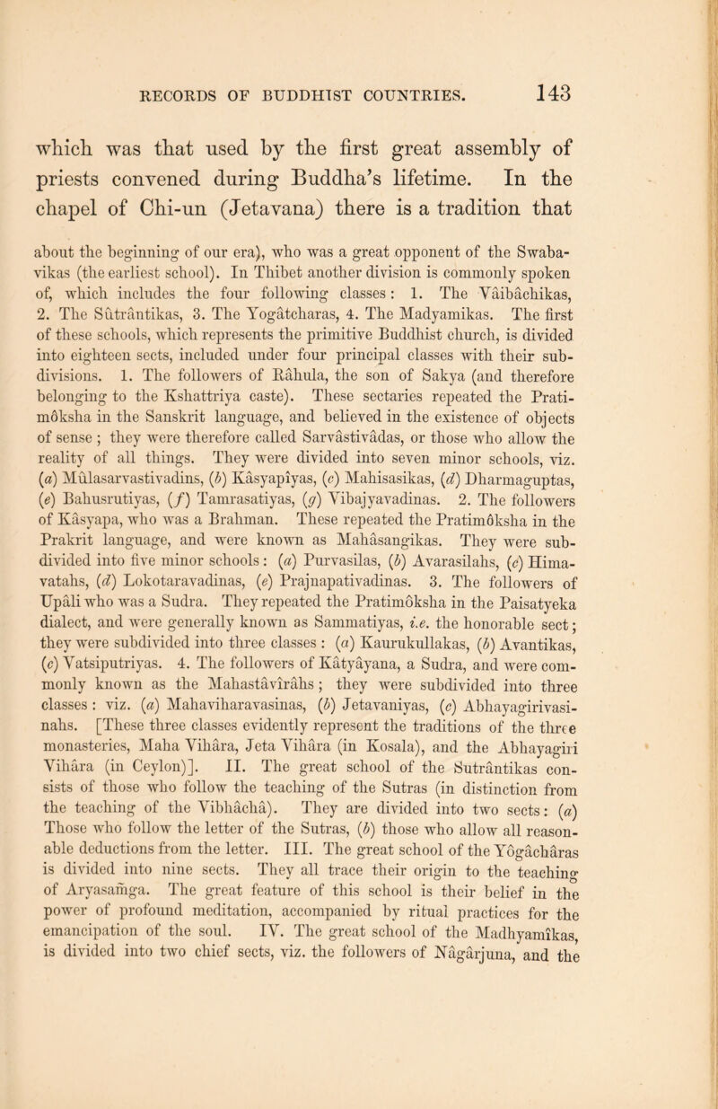 wliich. was that used by the first great assembly of priests convened during Buddha^ lifetime. In the chapel of Chi-un (Jetavana) there is a tradition that about the beginning of our era), wh.0 was a great opponent of the Swaba- vikas (the earliest school). In Thibet another division is commonly spoken of, which includes the four following classes: 1. The Yaibachikas, 2. The Sutrantikas, 3. The Yogatcharas, 4. The Madyamikas. The first of these schools, which represents the primitive Buddhist church, is divided into eighteen sects, included under four principal classes with their sub- divisions. 1. The followers of Eahula, the son of Sakya (and therefore belonging to the Kshattriya caste). These sectaries repeated the Prati- m6ksha in the Sanskrit language, and believed in the existence of objects of sense ; they were therefore called Sarvastivadas, or those who allow the reality of ail things. They were divided into seven minor schools, viz. (a) Mulasarvastivadins, (b) Kasyapiyas, (c) Mahisasikas, {d) Dharmaguptas, {e) Bahusrutiyas, (/) Tamrasatiyas, [g) Yibajyavadinas. 2. The followers of Kasyapa, who was a Braliman. These repeated the Pratim6ksha in the Prakrit language, and were known as Mahasangikas. They were sub- divided into five minor schools :⑷ Purvasilas, {b) Avarasilahs, (c) Hima- yatahs, (cl) Lokotaravadinas, (e) Prajnapatiyadinas. 3. The followers of Upali who was a Sudra. They repeated the Pratimoksha in the Paisatyeka dialect, and were generally known as Sammatiyas, i.e. the honorable sect; they were subdivided into three classes : (a) Kaurukullakas, [b) Avantikas, {c) Yatsiputriyas. 4. The followers of Katyayana, a Sudra, and were com- monly known as the Mahastavirahs; they were subdivided into three classes : viz. [a) Mahaviharavasinas, (d) Jetavaniyas, (c) Abliayagirivasi- nahs. [These three classes evidently represent the traditions of the three monasteries, Maha Yihara, Jeta Yihara (in Kosala), and the Abhayagiri Yihara (in Ceylon)]. II. The great school of the Sutrantikas con- sists of those who follow the teaching of the Sutras (in distinction from the teaching of the Yibhacha). They are divided into two sects: (a) Those who follow the letter of the Sutras, (b) those who allow all reason- able deductions from the letter. III. The great school of the Yogach^ras is divided into nine sects. They all trace their origin to the teaching of Aryasainga. The great feature of this school is their belief in the power of profound meditation, accompanied by ritual practices for the emancipation of the soul. IV. The great school of the Madhyamikas is divided into two chief sects, viz. the followers of Nagarjuna, and the