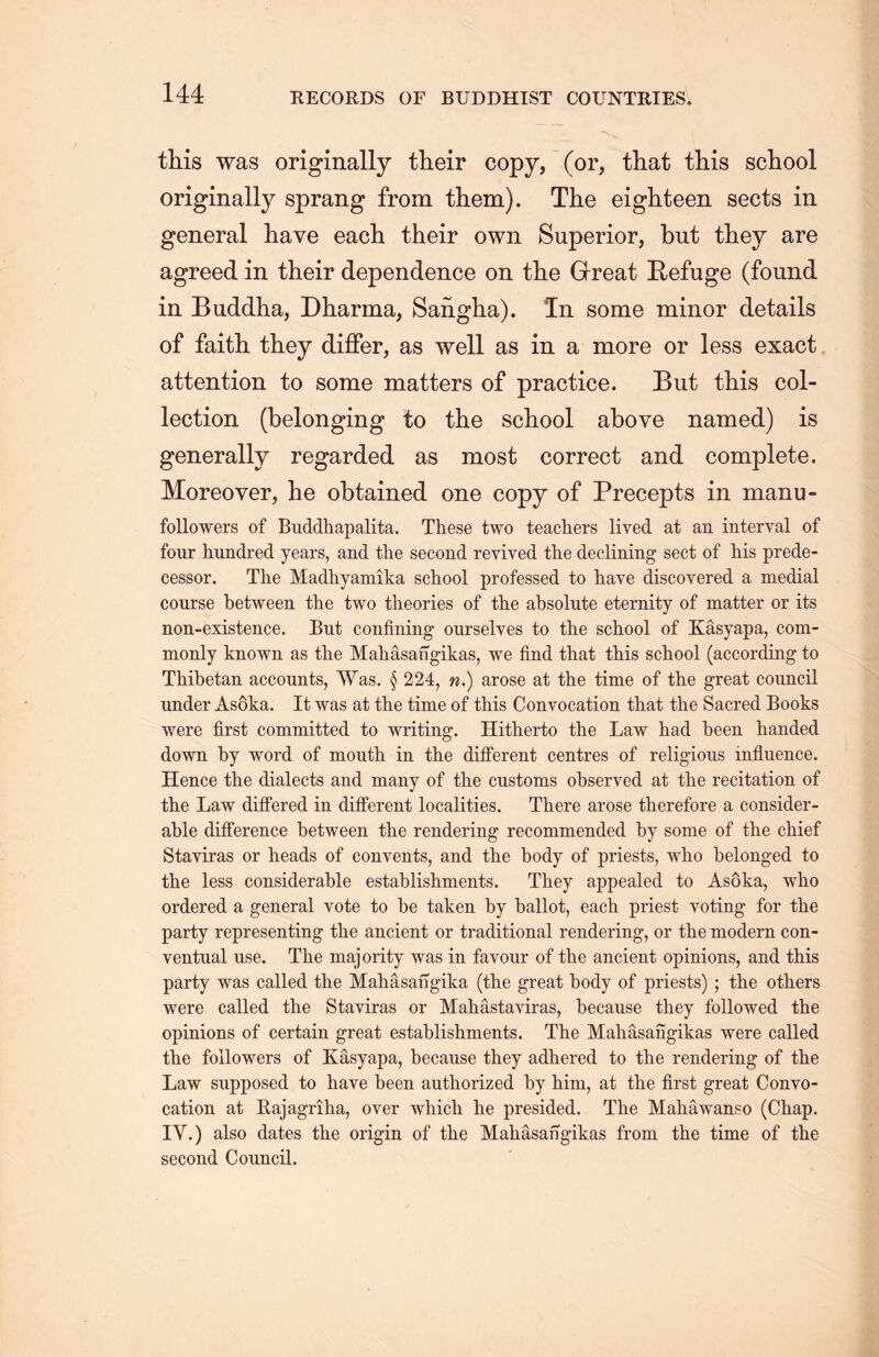 this was originally their copy, (or, that this school originally sprang from them). The eighteen sects in general have each their own Superior, but they are agreed in their dependence on the Great Refuge (found in Buddha, Dharma, Saiigha). In some minor details of faith they differ, as well as in a more or less exact attention to some matters of practice. But this col- lection (belonging to the school above named) is generally regarded as most correct and complete. Moreover, he obtained one copy of Precepts in manu- followers of Buddhapalita. These two teachers lived at an interval of four hundred years, and the second revived the declining sect of his prede- cessor. The Madhyamika school professed to have discovered a medial course between the two theories of the absolute eternity of matter or its non-existence. But confining ourselves to the school of Kasyapa, com- monly known as the Mahasangikas, we find that this school (according to Thibetan accounts, Was. § 224，n.) arose at the time of the great council under Asoka. It was at the time of this Convocation that the Sacred Books were first committed to writing. Hitherto the Law had been handed down by word of mouth in the different centres of religious influence. Hence the dialects and many of the customs observed at the recitation of the Law differed in different localities. There arose therefore a consider- able difference between the rendering recommended by some of the chief Stayiras or heads of convents, and the body of priests, who belonged to the less considerable establishments. They appealed to Asoka, who ordered a general vote to be taken by ballot, each priest voting for the party representing the ancient or traditional rendering, or the modern con- ventual use. The majority was in favour of the ancient opinions, and this party was called the Mahasangika (the great body of priests) ; the others were called the Stayiras or Mahastayiras, because they followed the opinions of certain great establishments. The Mahasangikas were called the followers of Kasyapa, because they adhered to the rendering of the Law supposed to have been authorized by him, at the first great Convo- cation at Raj agriha, over which he presided. The Mahawanso (Chap. IV.) also dates the origin of the Mahasangikas from the time of the second Council.