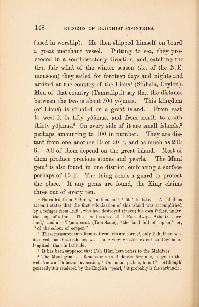 (used in worship). He then shipped himself on board a great merchant vessel. Putting to sea, they pro- ceeded in a south-westerly direction, and, catching the first fair wind of the winter season {i.e. of the W.E. monsoon) they sailed for fourteen days and nights and arrived at tlie country of the Lions1 (Sinliala, Ceylon). Men of that country (Tamralipti) say that the distance between tlie two is about 700 yojanas. This kingdom (of Lions) is situated on a great island. From east to west it is fifty y6janas, and from north to south, thirty yojanas.3 On every side of it are small islands,3 perhaps amounting to 100 in number. They are dis- tant from one another 10 or 20 li, and as much, as 200 li. All of them depend on the great island. Most of them produce precious stones and pearls. The Mani gem4 is also found in one district, embracing a surface perhaps of 10 li. The King sends a guard to protect the place. If any gems are found, the King claims three out of every ten. 1 So called from u Sinha/> a lion, and “lS，” to take. A fabulous account states that the first colonization of this island was accomplished by a refugee from India, who had destroyed (taken) his own father, under the shape of a lion. The island is also called Eatnadwipa, u the treasure land，” and also Tamraparna (Taprobane), “the land full of copper，” or, “of tlie colour of copper.” 2 These measurements Eemusat remarks are correct, only Fah Hian was deceived—as Eratosthenes was一in giving greater extent to Ceylon in longitude than in latitude, 3 It has been supposed that Fah Hian here refers to tlie Maldives. 4 The Mani gem is a famous one in Buddhist formulse, e. gr. in the well known Thibetan invocation, ‘‘Om mani padme, hum !’’ Although generally it is rendered by the English “pearl,” it probably is the carbuncle.