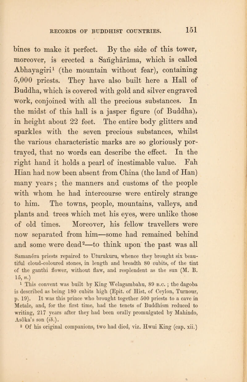 bines to make it perfect. By the side of this tower, moreover, is erected a Sangharama, which is called Abhayagiri1 (the mountain without fear), containing 5,000 priests. They have also built here a Hall of Buddha, which is covered with gold and silver engraved work, conjoined with all the precious substances. In the midst of this hall is a jasper figure (of Buddha), in height about 22 feet. The entire body glitters and sparkles with the seven precious substances, whilst the various characteristic marks are so gloriously por- trayed, that no words can describe the effect. In the right hand it holds a pearl of inestimable value. Fall Hian had now been absent from China (the land of Han) many years ; tlie manners and customs of the people with whom he had intercourse were entirely strange to him. The towns, people, mountains, valleys, and plants and trees which, met his eyes, were unlike those of old times. Moreover, his fellow travellers were now separated from him—some had remained behind and some were dead2—to think upon the past was all Samanera priests repaired to Uturukuru, whence they brought six beau- tiful cloud-coloured stones, in length and breadth 80 cubits, of the tint of the ganthi flower, without flaw, and resplendent as the sun (M. B. 15, n.) 1 This convent was built by King Welagambahu, 89 b.c. ; the dagoba is described as being 180 cubits high. (Epit. of Hist, of Ceylon, Tumour, p. 19). It was this prince who brought together 500 priests to a cave in Metale, and, for the first time, had the tenets of Buddhism reduced to writing, 217 years after they had been orally promulgated by Mahindo, As6ka’s son {ib.). 2 Of his original companions, two had died, viz. Hwui King (cap. xii.)
