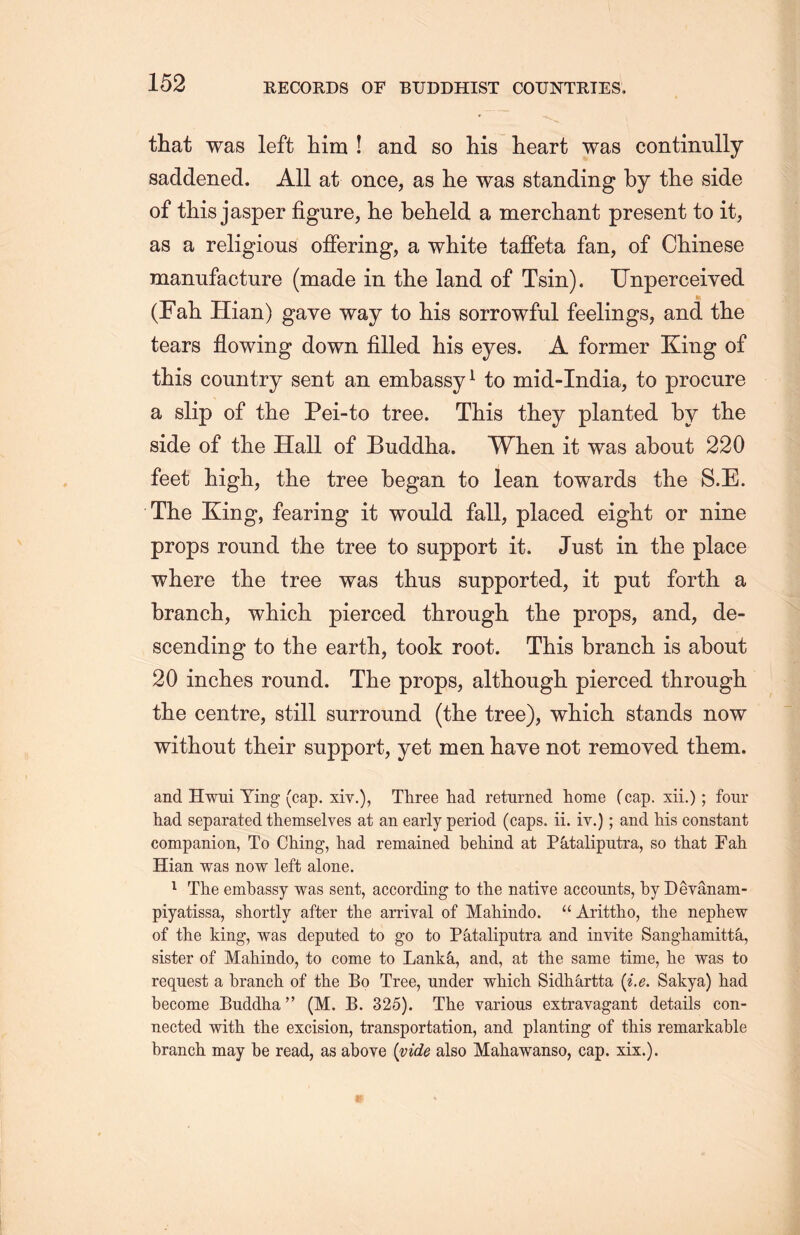 that was left him ! and so his heart was continully saddened. All at once, as lie was standing by the side of this jasper figure, he beheld a merchant present to it, as a religious offering, a white taffeta fan, of Chinese manufacture (made in the land of Tsin). Unperceiyed (Fall Hian) gave way to his sorrowful feelings, and the tears flowing down filled his eyes. A former King of this country sent an embassy1 to mid-India, to procure a slip of the Pei-to tree. This they planted by the side of the Hall of Buddha. When it was about 220 feet high, the tree began to lean towards the S.E. The King, fearing it would fall, placed eight or nine props round the tree to support it. Just in the place where the tree was thus supported, it put forth a branch, which pierced through the props, and, de- scending to the earth, took root. This branch, is about 20 inches round. The props, although pierced througli the centre, still surround (the tree), which stands now without their support, yet men have not removed them. and Hwui Ying (cap. xiv.), Three had returned home (cap, xii.); four had separated themselves at an early period (caps. ii. iy.); and his constant companion, To Ching, had remained behind at Pktaliputra, so that Fah Hian was now left alone. 1 The embassy was sent, according to the native accounts, by Devanam- piyatissa, shortly after the arrival of Mahindo. “ Arittho, the nephew of the king, was deputed to go to P^italiputra and invite Sangliamitt&., sister of Mahindo, to come to Lank^i, and, at the same time, he was to request a branch of the Bo Tree, under which Sidhartta (i.e. Sakya) had become Buddha ’’ (M. B. 325). The various extravagant details con- nected with the excision, transportation, and planting of this remarkable branch may be read, as above (vide also Mahawanso, cap. xix.).