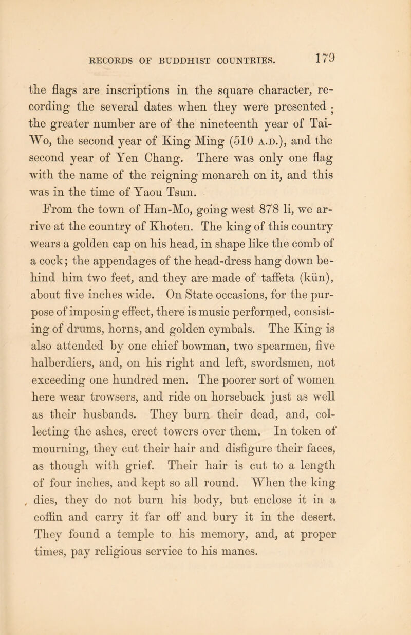 the flags are inscriptions in the square character, re- cording the several dates when they were presented . the greater number are of tlie nineteenth year of Tai- Wo, the second year of King Ming (510 a.d.), and the second year of Yen Chang. There was only one flag with the name of tlie reigning monarch on it, and this was in the time of Yaou Tsun. From the town of Han-Mo, going west 878 li, we ar- rive at the country of Khoten. The king of this country wears a golden cap on his head, in shape like the comb of a cock; the appendages of the head-dress hang down be- hind him two feet, and they are made of taffeta (kiin), about five inclies wide. On State occasions, for the pur- pose of imposing effect, there is music performed, consist- ing of drums, horns, and golden cymbals. The King is also attended by one chief bowman, two spearmen, five halberdiers, and, on his right and left, swordsmen, not exceeding one hundred men. The poorer sort of women here wear trowsers, and ride on horseback just as well as their husbands. They burn their dead, and, col- lecting tlie ashes, erect towers over them. In token of mourning, they cut their hair and disfigure their faces, as though with grief. Their hair is cut to a length of four inclies, and kept so all round. When the king Y dies, they do not burn liis body, but enclose it in a coffin and carry it far off and bury it in tlie desert. They found a temple to his memory, and, at proper times, pay religious service to his manes.