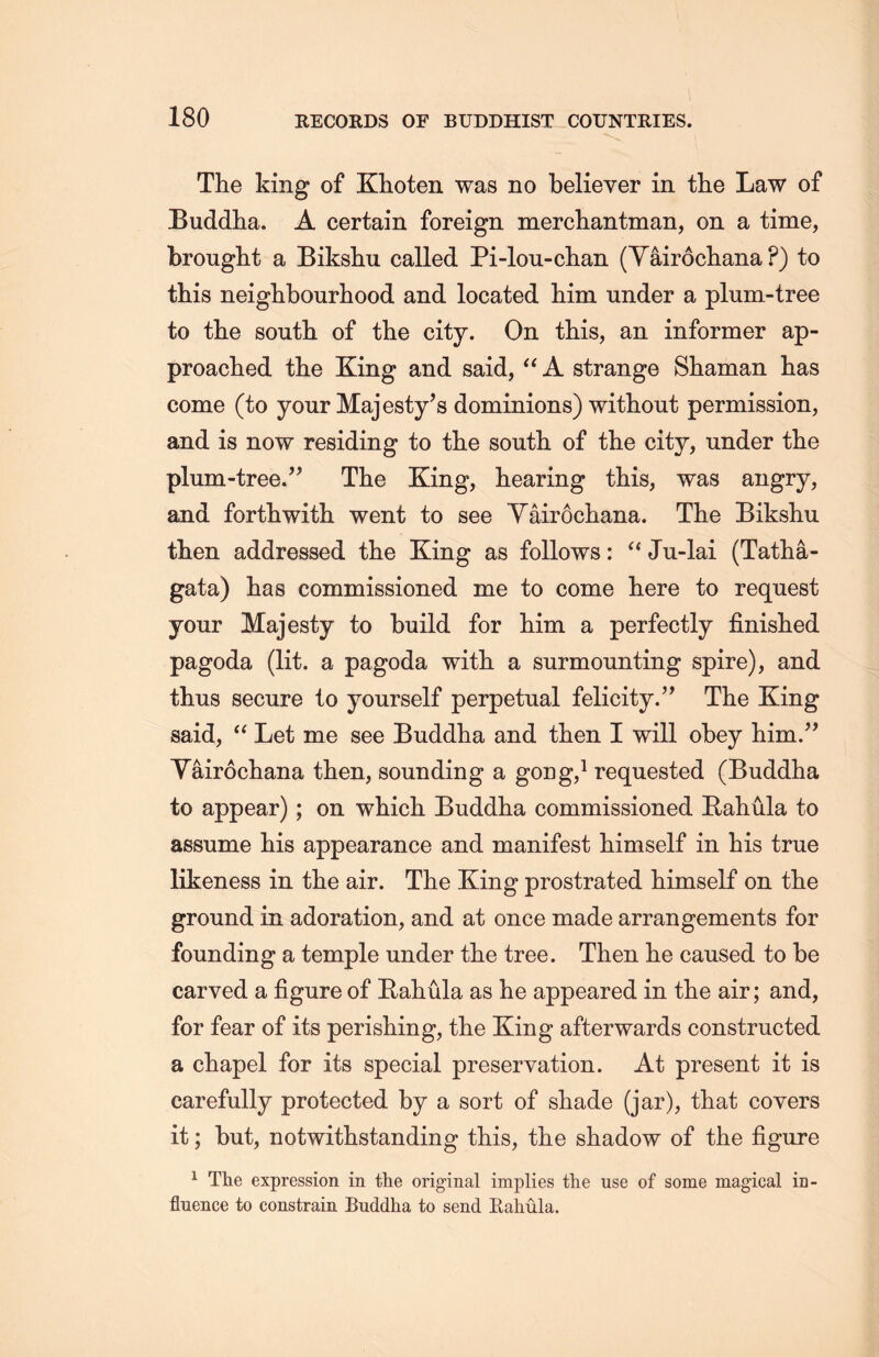 The king of Klioten was no believer in the Law of Buddha. A certain foreign merdiantman, on a time, brought a Biksliu called Pi-lou-dLan (Yairocliana ?) to this neighbourhood and located him under a plum-tree to the soutli of the city. On this, an informer ap- proached the King and said, u A strange Shaman has come (to your Majesty’s dominions) without permission, and is now residing to the soutli of the city, under the plum-tree.” The King, hearing this, was angry, and forthwith went to see Yairochana. The Biksliu then addressed the King as follows: ‘‘Ju-lai (Tatha- gata) has commissioned me to come here to request your Majesty to build for him a perfectly finislied pagoda (lit. a pagoda with a surmounting spire), and thus secure to yourself perpetual felicity.” The King said, u Let me see Buddha and then I will obey him.” Yairocliana then, sounding a goug，1 requested (Buddha to appear); on which Buddha commissioned Rahula to assume liis appearance and manifest himself in Lis true likeness in the air. The King prostrated himself on tlie ground in adoration, and at once made arrangements for founding a temple under the tree. Then he caused to be carved a figure of Bahula as he appeared in the air; and, for fear of its perishing, the King afterwards constructed a chapel for its special preservation. At present it is carefully protected by a sort of shade (jar)，that covers it; but, notwithstanding this, the shadow of the figure 1 The expression in the original implies the use of some magical in- fluence to constrain Buddha to send Eahula.
