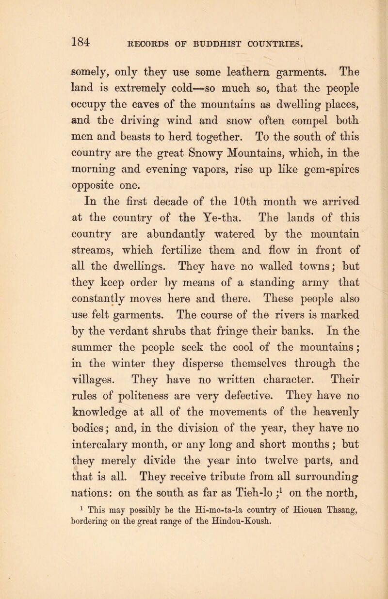 somely, only they use some leathern garments. The land is extremely cold一so much so, that the people occupy the caves of the mountains as dwelling places, and the driving wind and snow often compel both men and beasts to herd together. To tlie south of this country are tlie great Snowy Mountains, which，in the morning and evening vapors, rise up like gem-spires opposite one. In the first decade of tlie lOth month we arrived at the country of the Ye-tha. The lands of this country are abundantly watered by tlie mountain streams, which fertilize them and flow in front of all the dwellings. They have no walled towns; but they keep order by means of a standing army that constantly moves here and there. These people also use felt garments. The course of the rivers is marked by the verdant shrubs that fringe their banks. In the summer the people seek tlie cool of the mountains ; in the winter they disperse themselves through, the villages. They have no written character. Their rules of politeness are very defective. They have no knowledge at all of the movements of the heavenly- bodies ;and, in the division of the year, they have no intercalary month, or any long and short months ; but they merely divide the year into twelve parts, and tliat is all. They receive tribute from all surrounding nations: on the south, as far as Tieh-lo ;l on the north, 1 This may possibly be the Hi-mo-ta-la country of Hiouen Thsang, bordering on the great range of the Hindou-Koush.