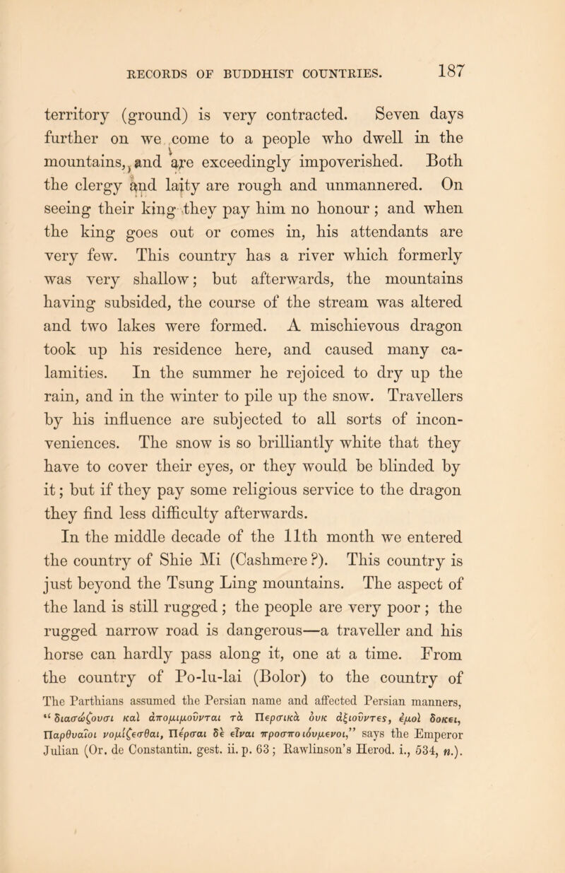 territory (ground) is yery contracted. Seven days further on we come to a people who dwell in the mountains,} and are exceedingly impoyerished. Both the clergy ^nd laity are rough and unmannered. On seeing their king they pay him no honour ; and when the king goes out or comes in, his attendants are very few. This country has a river which formerly was very shallow; but afterwards, the mountains having subsided, the course of the stream was altered and two lakes were formed. A miscliievous dragon took up his residence here, and caused many ca- lamities. In the summer he rejoiced to dry up the rain, and in the winter to pile up the snow. Travellers by his influence are subjected to all sorts of incon- veniences. The snow is so brilliantly white that they have to cover their eyes, or they would be blinded by it; but if they pay some religious service to the dragon they find less difficulty afterwards. In the middle decade of the 11th. month we entered the country of Shie Mi (Cashmere P). This country is just beyond the Tsung Ling mountains. The aspect of the land is still rugged; the people are very poor ; the rugged narrow road is dangerous—a traveller and his horse can hardly pass along it, one at a time. From the country of Po-lu-lai (Bolor) to the country of The Parthians assumed the Persian name and affected Persian manners, “ hiao'(i)^ov(TL Kal dnofUfiodj/Tcu ra TlepciKa ovk d^LOvj/Tes9 e/jloI dotcei, TIap0i;arot j/o/jiL^€(T6aLf Ilepaai 8e eJi/aL irpoairo i6v[x^vol^ says the Emperor Julian (Or. de Constantin, gest. ii. p. 63; Eawlinson^ Herod, i” 534, n.).