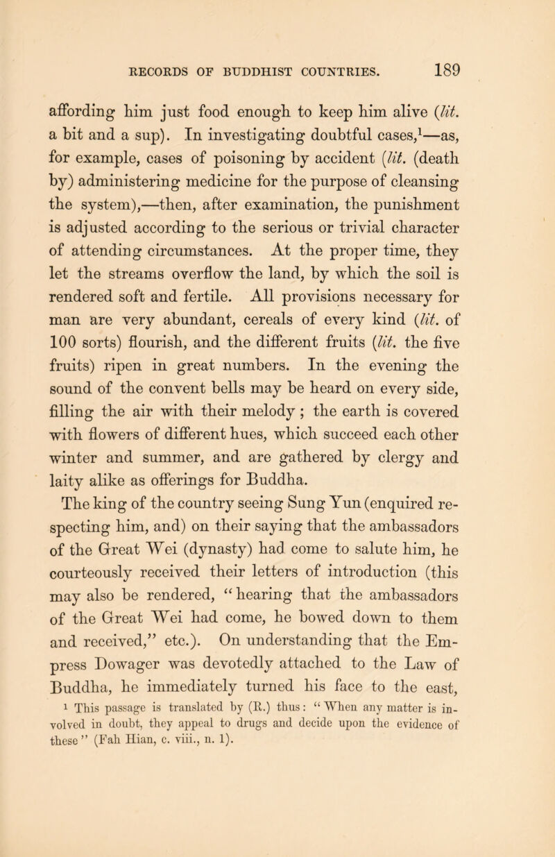 affording him just food enough to keep him alive (lit. a bit and a sup). In investigating doubtful cases，1—as, for example, cases of poisoning by accident {lit, (death by) administering medicine for the purpose of cleansing the system),——then, after examination, the punislimeiit is adjusted according to the serious or trivial character of attending circumstances. At the proper time, they let the streams overflow the land, by which the soil is rendered soft and fertile. All provisions necessary for man are very abundant, cereals of every kind {lit. of 100 sorts) flourisli, and the different fruits (lit. the five fruits) ripen in great numbers. In the evening the sound of the convent bells may be heard on every side, filling the air with their melody ; tlie earth is covered with, flowers of different hues, which succeed each other winter and summer, and are gathered by clergy and laity alike as offerings for Buddha. The king of the country seeing Sung Yun (enquired re- specting him，and) on their saying that tlie ambassadors of the Great Wei (dynasty) had come to salute him, lie courteously received their letters of introduction (this may also be rendered, “ hearing that the ambassadors of the Great Wei had come, he bowed down to them and received，” etc.). On understanding that the Em- press Dowager was devotedly attached to the Law of Buddha, lie immediately turned his face to the east, 1 This passage is translated by (E.) thus : “ When any matter is in- volved in doubt, they appeal to drugs and decide upon the evidence of these，’ (Fah Ilian, c. yiii., n. 1).