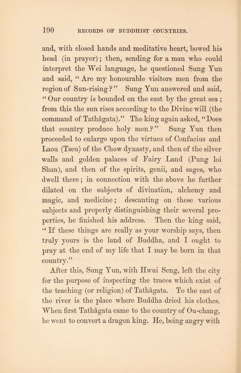 and, with, closed hands and meditative heart, bowed his head (in prayer); then, sending for a man who could interpret the Wei language, lie questioned Sung Yun and said，“ Are my honourable visitors men from the region of Sun-rising PSung Yun answered and said, “ Our country is bounded on the east by the great sea ; from this the sun rises according to the Divine will (the command of Tatli合gata).” The king again asked, ‘‘Does that country produce holy men P ^ Sung Yun then proceeded to enlarge upon the virtues of Confucius and Laou (Tseu) of the Chow dynasty, and then of the silver walls and golden palaces of Fairy Land (Pung loi Shan), and then of the spirits, genii，and sages, wlio dwell there; in connection with tlie above he further dilated on tlie subjects of divination, alchemy and magic, and medicine; descanting on these various subjects and properly distinguisliing their several pro- perties, lie finislied his address. Then the king said, “If these things are really as your worship says, then truly yours is the land of Buddha, and I ought to pray at tlie end of my life that I may be born in that country.” After this, Sung Yun, with. Hwui Seng, left the city for tlie purpose of inspecting the traces which exist of the teaching (or religion) of Tathagata. To the east of the river is the place where Buddha dried his clothes. When first Tathagata came to the country of Ou-cliang, lie went to convert a dragon king. He, being angry with