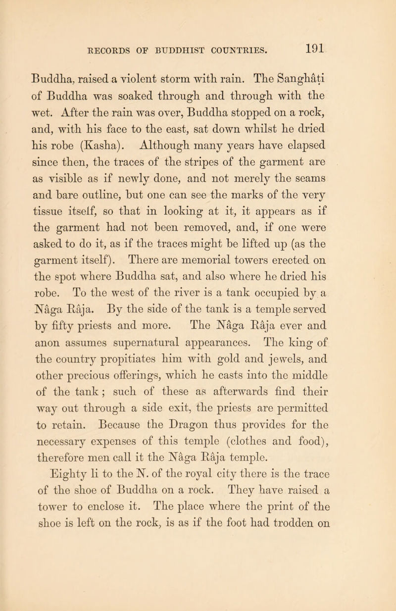 Buddha, raised a violent storm with rain. The Sangliati of Buddha was soaked through and through with the wet. After the rain was oyer, Buddha stopped on a rock, and，with Ms face to the east, sat down whilst lie dried his robe (Kasha). Althougli many years have elapsed since then, the traces of tlie stripes of the garment are as visible as if newly done, and not merely the seams and bare outline, but one can see the marks of the very tissue itself, so that in looking at it, it appears as if the garment had not been removed, and, if one were asked to do it, as if the traces might be lifted up (as the garment itself). There are memorial towers erected on the spot where Buddha sat, and also where lie dried his robe. To the west of the river is a tank occupied by a 通ga Raja. By the side of tlie tank is a temple served by fifty priests and more. The Naga Raja ever and anon assumes supernatural appearances. The king of the country propitiates him with gold and jewels, and other precious offerings，wliich lie casts into tlie middle of tlie tank; such of these as afterwards find their way out through a side exit, the priests are permitted to retain. Because the Dragon thus provides for the necessary expenses of this temple (clothes and food), therefore men call it the IsTaga Raja temple. Eighty li to the 1ST. of the royal city there is the trace of the shoe of Buddha on a rock. They have raised a tower to enclose it. The place where the print of tlie shoe is left on the rock，is as if the foot had trodden on