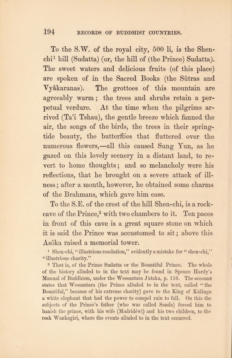 To the S.W. of the royal city, 500 li, is the Slien- chi1 hill (Sudatta) (or, the hill of (the Prince) Sudatta). The sweet waters and delicious fruits (of this place) are spoken of in the Sacred Books (the Sutras and Yyakaranas). The grottoes of this mountain are agreeably warm; the trees and shrubs retain a per- petual verdure. At the time when the pilgrims ar- rived (Ta’i Tshau), the gentle breeze which fanned the air, the songs of the birds, the trees in their spring- tide beauty, the butterflies that fluttered over the numerous flowers,—all this caused Sung Yun, as lie gazed on this lovely scenery in a distant land, to re- vert to liome thoughts; and so melancholy were his reflections, that he brought on a severe attack of ill- ness ;after a month, however, he obtained some charms of the Brahmans, which gave him ease. To the S.E. of the crest of the hill Shen-clii, is a rock- caye of the Prince,2 with two chambers to it. Ten paces in front of this cave is a great square stone on which, it is said the Prince was accustomed to sit; above this Asoka raised a memorial tower. 1 Shen-cM, “ illustrious resolution，” evidently a mistake for “ shen-chi，’’ “ illustrious charity. ’ ’ 2 That is, of the Prince Sudatta or the Bountiful Prince. The whole of the history alluded to in the text may be found in Spence Hardy’s Manual of Buddhism，under the Wessantara Jktaka, p. 116. The account states that Wessantara (the Prince alluded to in the text, called u the Bountiful，” because of Ms extreme charity) gave to the King of Kalinga a white elephant that had the power to compel rain to fall. On this the subjects of the Prince’s father (who was called Sanda) forced him to banish, the prince, with, his wife (Madridewi) and Ms two children, to the rock Wankagiri, where the events alluded to in the text occurred.