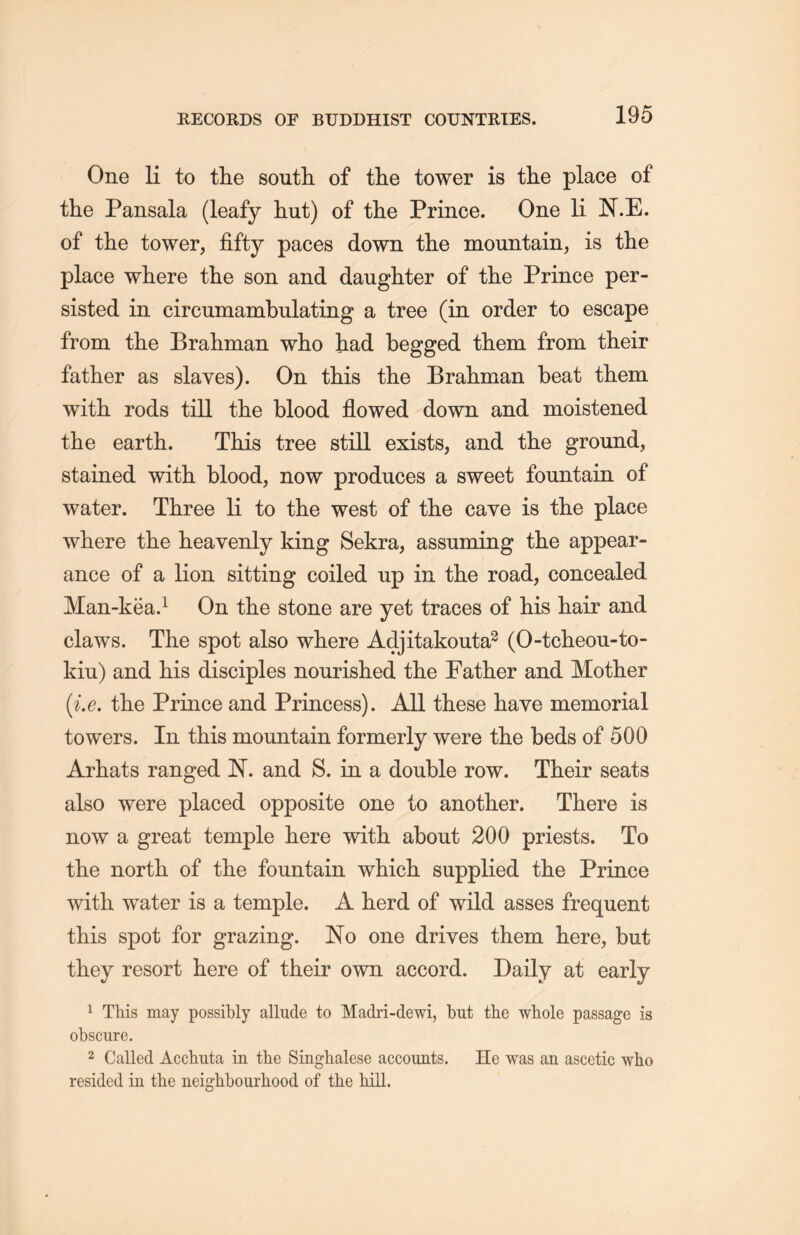 One li to the south of the tower is the place of the Pansala (leafy hut) of the Prince. One li N.E. of the tower, fifty paces down the mountain, is the place where the son and daughter of tlie Prince per- sisted in circumambulating a tree (in order to escape from the Brahman who had begged them from their father as slaves). On this the Brahman beat them with rods till the blood flowed down and moistened the earth. This tree still exists, and the ground, stained with blood, now produces a sweet fountain of water. Three li to the west of tlie cave is the place where the heayenly king Sekra, assuming the appear- ance of a lion sitting coiled up in the road, concealed Man-kea.1 On tlie stone are yet traces of his hair and claws. The spot also where Adjitakouta2 (O-tcheou-to- kiu) and his disciples nourislied the Father and Mother (i.e. the Prince and Princess). All these have memorial towers. In this mountain formerly were the beds of 500 Arhats ranged N. and S. in a double row. Their seats also were placed opposite one to another. There is now a great temple here with, about 200 priests. To the north of tlie fountain whicL. supplied the Prince with water is a temple. A herd of wild asses frequent this spot for grazing. No one drives them here, but they resort here of their own accord. Daily at early 1 This may possibly allude to Madri-dewi, but the whole passage is obscure. 2 Called Acchuta in the Singhalese accounts. He was an ascetic who resided in the neighbourhood of the hill.