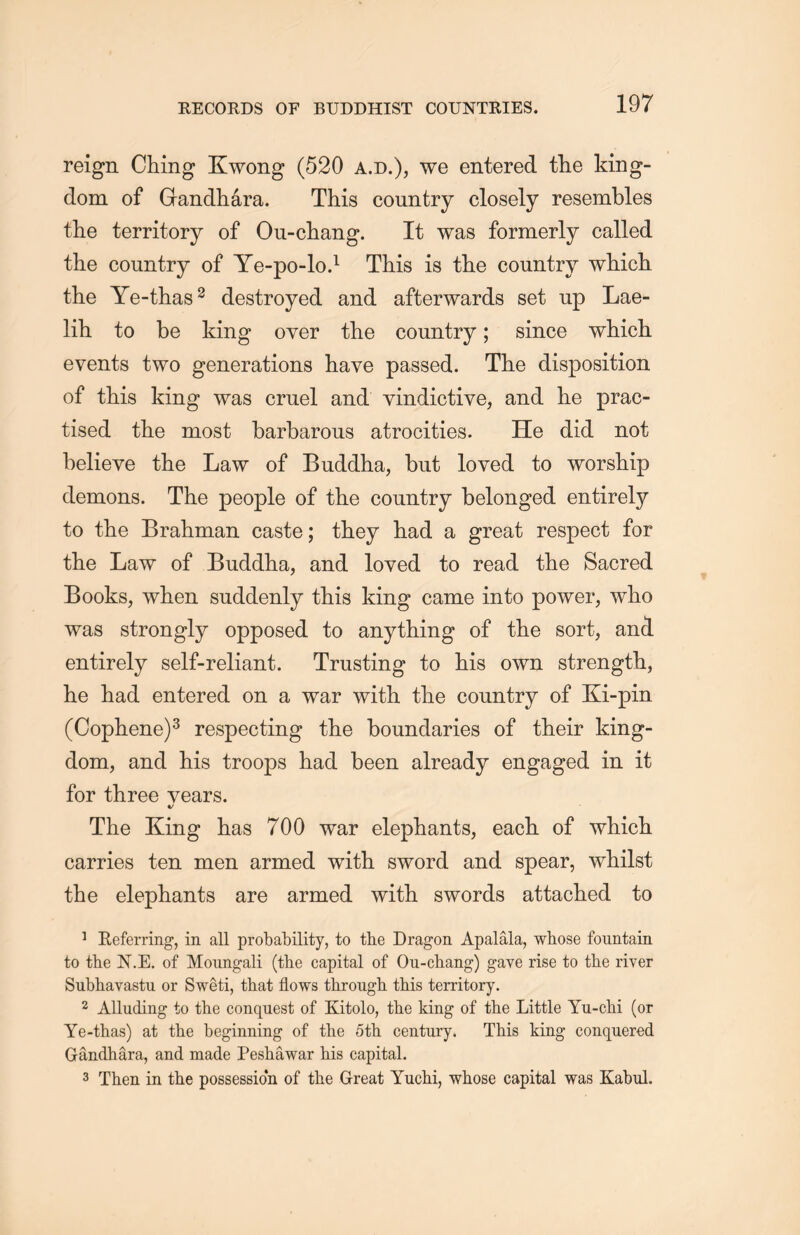 reign Ching Kwong (520 a.d.), we entered the king- dom of Grandhara. This country closely resembles the territory of Ou-chang. It was formerly called the country of Ye-po-lo.1 This is the country wliicli the Ye-thas2 destroyed and afterwards set up Lae- lih to be king over tlie country; since which events two generations have passed. The disposition of this king was cruel and vindictive，and he prac- tised the most barbarous atrocities. He did not believe the Law of Buddha, but loved to worship demons. The people of the country belonged entirely to the Brahman caste; they had a great respect for tlie Law of Buddha, and loved to read the Sacred Books, when suddenly this king came into power, who was strongly opposed to anything of the sort, and entirely self-reliant. Trusting to his own strength， he had entered on a war with, tlie country of Ki-pin (Cophene)3 respecting the boundaries of their king- dom, and his troops had been already engaged in it for three years. The King has 700 war elephants, each of which carries ten men armed with sword and spear, whilst the elephants are armed with swords attached to 1 Eeferring, in all probability, to the Dragon Apalala, whose fountain to the N.E. of Moungali (the capital of Ou-chang) gave rise to the river Subhavastu or Sweti, that flows through this territory. 2 Alluding to the conquest of Kitolo, the king of the Little Yu-clii (or Ye-thas) at the beginning of the 5th. century. This king conquered Gandhara, and made Peshawar his capital. 3 Then in the possession of the Great Yuchi, whose capital was Kabul.
