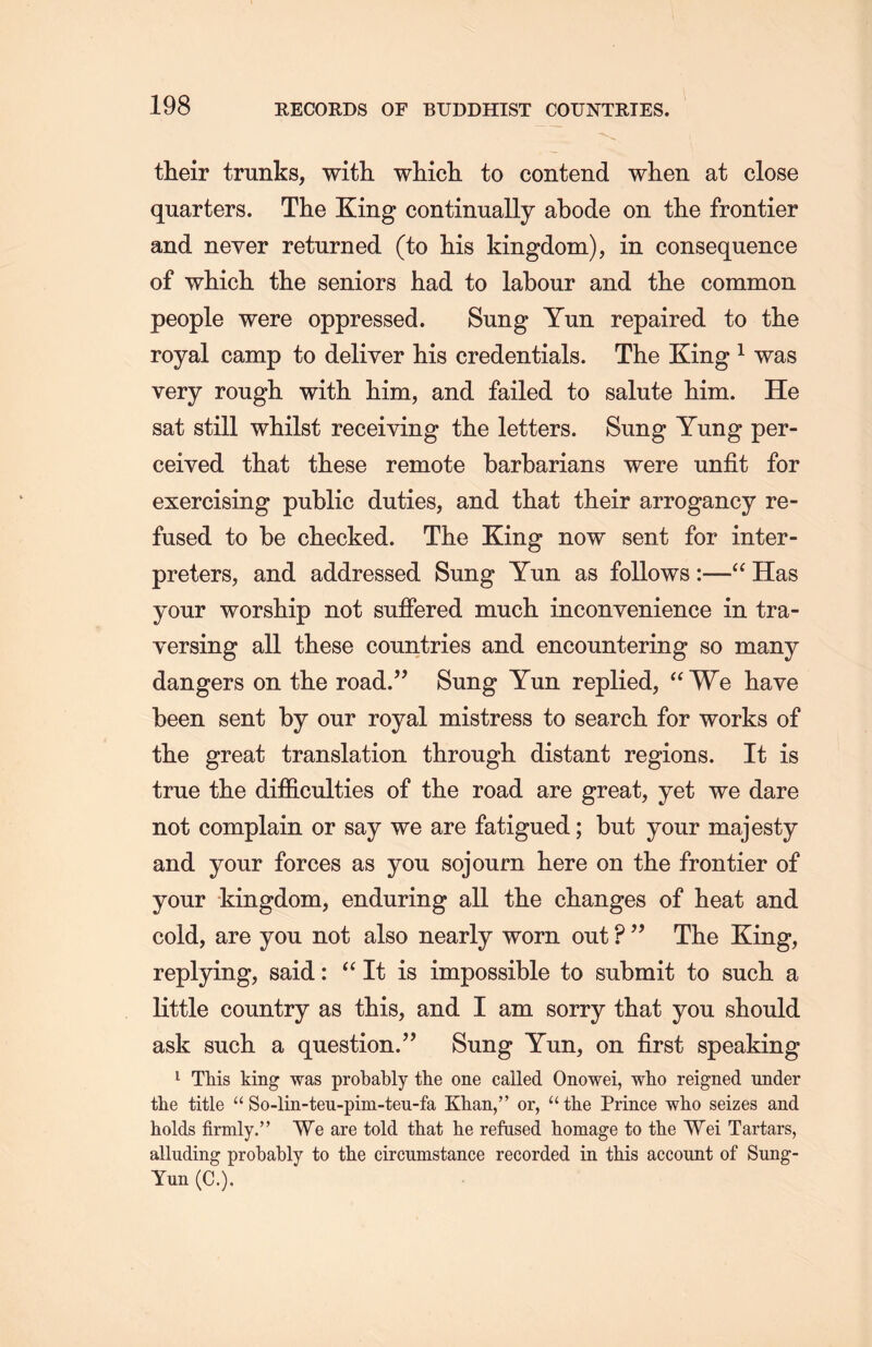 their trunks, with which, to contend when at close quarters. The King continually abode on the frontier and never returned (to his kingdom), in consequence of which the seniors had to labour and tHe common people were oppressed. Sung Yun repaired to the royal camp to deliver his credentials. The King 1 was very rough with him, and failed to salute him. He sat still whilst receiving the letters. Sung Yung per- ceived that these remote barbarians were unfit for exercising public duties, and that their arrogancy re- fused to be checked. The King now sent for inter- preters, and addressed Sung Yun as follows :—“ Has your worship not suffered much, inconvenience in tra- yersing all these countries and encountering so many dangers on the road.” Sung Yun replied, “We have been sent by our royal mistress to search for works of the great translation through distant regions. It is true the difficulties of the road are great, yet we dare not complain or say we are fatigued; but your majesty and your forces as you sojourn here on the frontier of your kingdom, enduring all the changes of heat and cold, are you not also nearly worn out ? The King, replying, said: “ It is impossible to submit to sucL. a little country as this, and I am sorry that you should ask such a question.” Sung Yun, on first speaking 1 TMs king was probably the one called Onowei, who reigned under tlie title “ So-lin-teu-pim-teu-fa Khan，’’ or，“ tlie Prince who seizes and holds firmly.” We are told that lie refused homage to the Wei Tartars, alluding probably to the circumstance recorded in this account of Sung- Yun (C.).