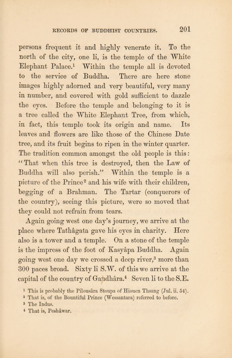persons frequent it and higlily venerate it. To the north, of the city, one li, is the temple of the White Elephant Palace.1 WitHin the temple all is devoted to the service of Buddha. There are here stone images liiglily adorned and very beautiful, very many in number, and covered with gold sufficient to dazzle the eyes. Before the temple and belonging to it is a tree called the White Elephant Tree, from wliicli, in fact, this temple took its origin and name. Its leaves and flowers are like those of the Chinese Date tree, and its fruit begins to ripen in the winter quarter. The tradition common amongst the old people is this: “That when this tree is destroyed, then the Law of Bucldha will also perish.” Within tlie temple is a picture of the Prince2 and his wife with their children, begging of a Brahman. The Tartar (conquerors of the country), seeing this picture, were so moved that they could not refrain from tears. Again going west one day’s journey, we arrive at the place where Tathagata gave his eyes in charity. Here also is a tower and a temple. On a stone of the temple is tlie impress of the foot of Kasyapa Buddha. Again going west one day we crossed a deep river,3 more than 300 paces broad. Sixty li S.W. of this we arrive at the capital of the country of Ga/idhara.4 Seven li to the S.E. 1 This is probably the Pilonsara Stoupa of Hiouen Thsang (Jul. ii. 54). 2 That is, of the Bountiful Prince (Wessantara) referred to before. 3 The Indus. 4 That is, Peshawar.
