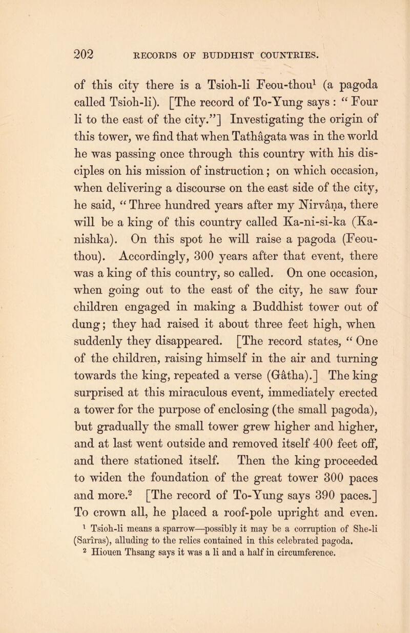 of this city there is a Tsioh-li Feou-tlion1 (a pagoda called Tsioh-li). [The record of To-Yung says : a Four li to tlie east of the city.’’] Investigating the origin of this tower, we find that wlien Tathagata was in the world lie was passing once througli this country with his dis- ciples on his mission of instruction; on which occasion， when delivering a discourse on the east side of the city, he said, a Three hundred years after my ISTirvana, there will be a king of this country called Ka-ni-si-ka (Ka- nishka). On this spot tie will raise a pagoda (Feou- thou). Accordingly, 300 years after that event, there was a king of this country, so called. On one occasion, when going out to the east of the city, lie saw four children engaged in making a Buddhist tower out of dung; they had raised it about three feet high, when suddenly they disappeared. [The record states，“ One of the children, raising himself in the air and turning towards the king, repeated a verse (Gatha).] The king surprised at this miraculous event, immediately erected a tower for the purpose of enclosing (the small pagoda), but gradually the small tower grew higher and higher, and at last went outside and removed itself 400 feet off, and there stationed itself. Then the king proceeded to widen the foundation of the great tower 300 paces and more.2 [The record of To-Yung says 390 paces.] To crown all, lie placed a roof-pole upright and even. 1 Tsioh-li means a sparrow―possibly it may be a corruption of She-li (Saiiras), alluding to the relics contained in this celebrated pagoda. 2 Hiouen Thsang says it was a li and a half in circumference.