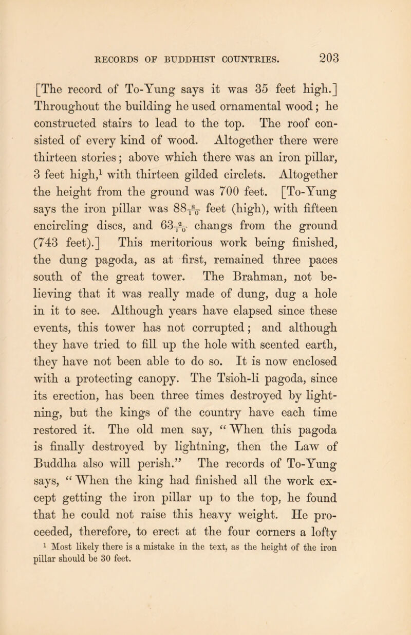 [The record of To-Yung says it was 35 feet high.] Throughout the building he used ornamental wood; lie constructed stairs to lead to the top. The roof con- sisted of every kind of wood. Altogether there were thirteen stories; above which there was an. iron pillar, 3 feet high,1 with, thirteen gilded circlets. Altogether tlie height from the ground was 700 feet. [To-Yung says tlie iron pillar was 88-j%- feet (high), with fifteen encircling discs, and 63丁2万 changs from the ground (743 feet).] This meritorious work being finished, the dung pagoda, as at first, remained three paces south of the great tower. The Brahman, not be- lieving that it was really made of dung, dug a hole in it to see. Although, years have elapsed since these events, tliis tower has not corrupted; and although they have tried to fill up the hole with scented earth, they have not been able to do so. It is now enclosed with a protecting canopy. The Tsioh-li pagoda, since its erection, has been three times destroyed by light- ning, but the kings of the country have each, time restored it. The old men say, “ When this pagoda is finally destroyed by lightning, then the Law of Buddha also will perish •” The records of To-Yung says, u When the king had finished all the work ex- cept getting the iron pillar up to the top, lie found tliat lie could not raise this heavy weight. He pro- ceeded, therefore, to erect at the four corners a lofty 1 Most likely there is a mistake in the text, as the height of the iron pillar should be 30 feet.