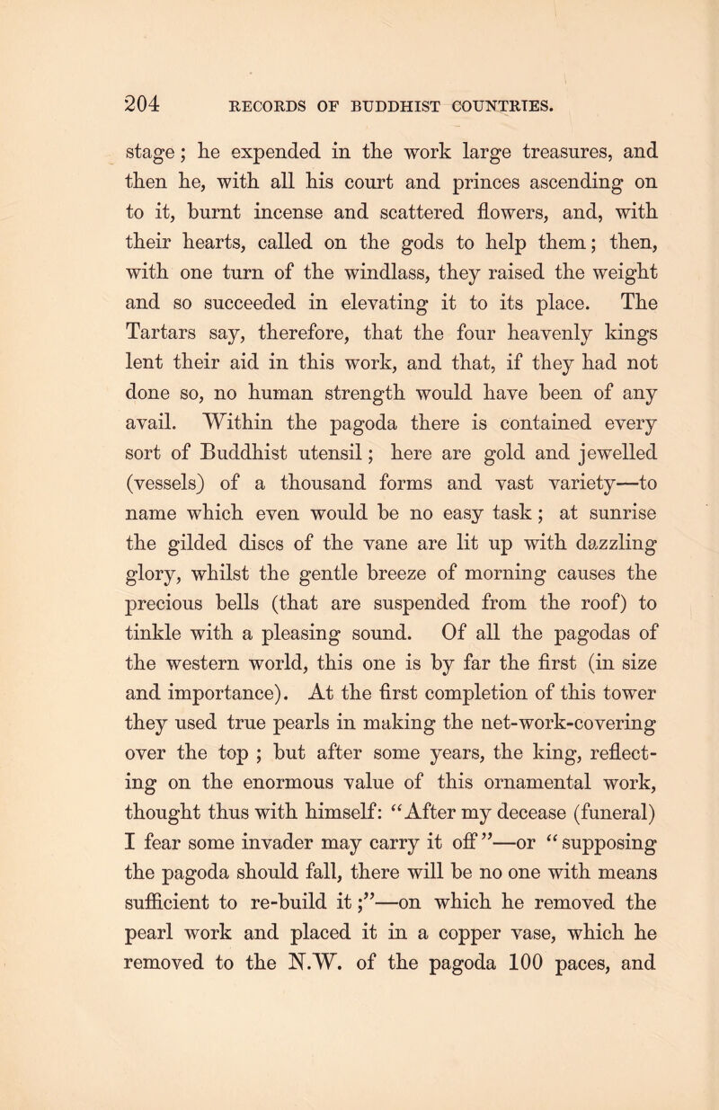 stage; lie expended in the work large treasures, and then he, with all his court and princes ascending on to it, burnt incense and scattered flowers, and, with their hearts, called on the gods to help them; then, with one turn of the windlass, they raised the weight and so succeeded in elevating it to its place. The Tartars say, therefore, that the four heavenly kings lent their aid in this work, and that, if they had not done so, no human strength would haye been of any avail. Within the pagoda there is contained every sort of Buddhist utensil; here are gold and jewelled (vessels) of a thousand forms and vast variety一to name which, even would be no easy task; at sunrise the gilded discs of the vane are lit up with dazzling glory, whilst the gentle breeze of morning causes the precious bells (that are suspended from the roof) to tinkle with, a pleasing sound. Of all the pagodas of the western world, this one is by far tlie first (in size and importance). At the first completion of this tower they used true pearls in making the net-work-covering oyer the top ; but after some years, the king, reflect- ing on the enormous value of this ornamental work, thought thus with himself: aAfter my decease (funeral) I fear some invader may carry it off”一or e< supposing the pagoda should fall, there will be no one with means sufficient to re-build it—on which lie removed the pearl work and placed it in a copper vase,wliicli lie removed to tlie N.W. of the pagoda 100 paces, and