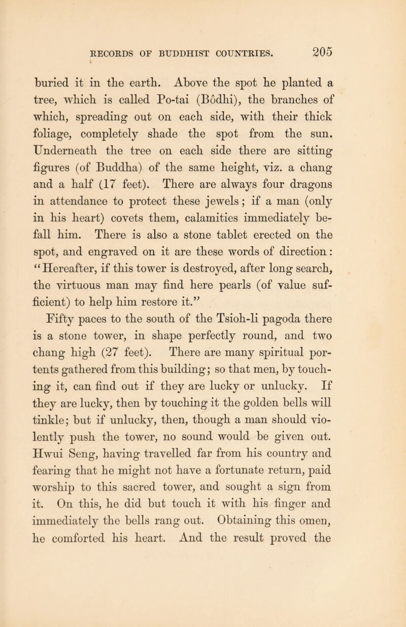 buried it in tlie earth. Above the spot lie planted a tree, wliicli is called Po-tai (Bodhi), the branches of whicli, spreading out on each side, with their thick foliage, completely shade the spot from the sun. Underneath the tree on each side there are sitting figures (of Buddha) of the same height, viz. a chang and a half (17 feet). There are always four dragons in attendance to protect these jewels; if a man (only in his heart) covets them, calamities immediately be- fall him. There is also a stone tablet erected on the spot, and engraved on it are these words of direction : “ Hereafter, if this tower is destroyed, after long search, the virtuous man may find here pearls (of value suf- ficient) to help him restore it.” Fifty paces to the south of the Tsioh-li pagoda there is a stone tower, in shape perfectly round, and two chang high (27 feet). There are many spiritual por- tents gathered from this building; so that men, by touch- ing it, can find out if they are lucky or unlucky. If they are lucky, then by touching it the golden bells will tinkle; but if unlucky, then, though a man should vio- lently push the tower, no sound would be given out. Hwui Seng, haying travelled far from his country and fearing that he might not have a fortunate return, paid worship to this sacred tower, and sought a sign from it. On this, lie did but touch it with his finger and immediately the bells rang out. Obtaining this omen, lie comforted his heart. And the result proved the
