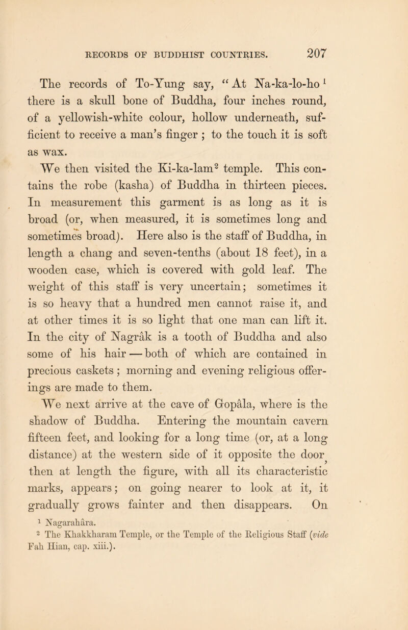 The records of To-Yung say, “ At Na-ka-lo-ho1 there is a skull bone of Buddha, four inches round, of a yellowish-white colour, hollow underneatli, suf- ficient to receive a man’s finger ; to the touch it is soft as wax. We then visited the Ki-ka-lam2 temple. This con- tains the robe (kasha) of Buddha in thirteen pieces. In measurement this garment is as long as it is broad (or, when measured, it is sometimes long and sometimes broadj. Here also is the staff of Buddha, in length a diang and seven-tenths (about 18 feet), in a wooden case, wliicTi is covered with gold leaf. The weight of this staff is very uncertain; sometimes it is so heavy that a hundred men cannot raise it, and at other times it is so light that one man can lift it. In the city of Nagrak is a tooth of Buddha and also some of his hair — both of whidi are contained in precious caskets ; morning and evening religious offer- ings are made to them. We next arrive at the cave of Gopala, where is the shadow of Buddha. Entering the mountain cavern fifteen feet, and looking for a long time (or, at a long distance) at the western side of it opposite the door^ then at length the figure, with all its characteristic marks, appears; on going nearer to look at it, it gradually grows fainter and then disappears. On 1 Nagarahara. 2 The Khakkharam Temple, or the Temple of the Religious Staff {vide Fah Hian, cap. xiii.).