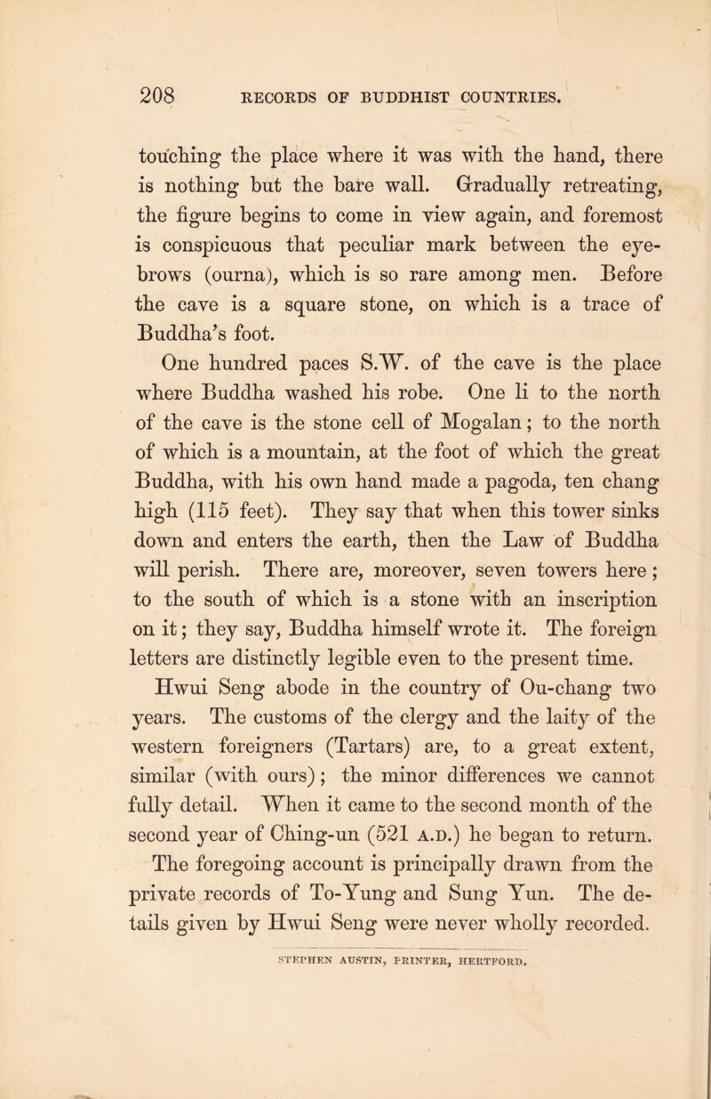 toucliing the place where it was with the hand, there is nothing but the bare wall. Gradually retreating, the figure begins to come in view again, and foremost is conspicuous that peculiar mark between the eye- brows (ourna), which is so rare among men. Before the cave is a square stone, on which is a trace of Buddha’s foot. One hundred paces S.W. of the cave is the place where Buddha washed his robe. One li to the north of the cave is the stone cell of Mogalan; to the north of which is a mountain, at the foot of which, the great Buddha, with, his own hand, made a pagoda, ten chang high. (115 feet). They say that when this tower sinks down and enters the earth, then the Law of Buddha will perisiu There are, moreover, seven towers here; to tlie south of which is a stone with an inscription on it; they say, Buddha himself wrote it. The foreign letters are distinctly legible even to the present time. Hwui Seng abode in the country of Ou-cb.ang two years. The customs of the clergy and the laity of the western foreigners (Tartars) are, to a great extent, similar (with ours); the minor differences we cannot fully detail. When it came to the second month of the second year of Ching-un (521 a.d.) lie began to return. The foregoing account is principally drawn from the private records of To-Yung and Sung Yun. The de- tails given by Hwui Seng were never wholly recorded. STEPHEN AUSTIN, PRINTER, HERTFORD.