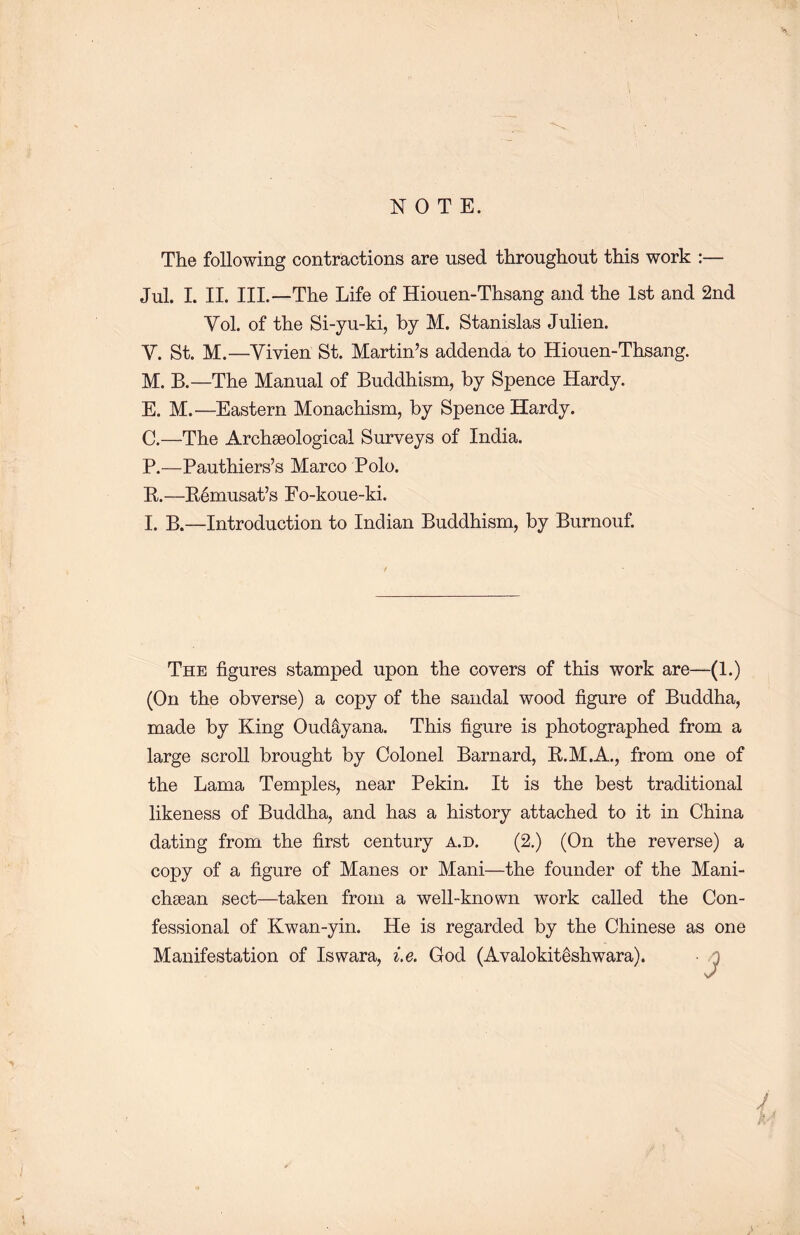 NOTE. The following contractions are used throughout this work :— Jul. I. II. III.—The Life of Hionen-Thsang and the 1st and 2nd Vol. of the Si-yu-ki, by M. Stanislas Julien. V. St. M. —Vivien St. Martin’s addenda to Hiouen-Thsang. M. B.—The Manual of Buddhism, by Spence Hardy. E. M. —Eastern Monachism, by Spence Hardy. C.—The Archaeological Surveys of India. P.一Pauthiers’s Marco Polo. R.—E6musat7s Fo-kone-ki. I. B.—Introduction to Indian Buddhism, by Burnouf. The figures stamped upon the covers of this work are—(1.) (On the obverse) a copy of the sandal wood figure of Buddha, made by King Oud^yana. This figure is photographed from a large scroll brought by Colonel Barnard, R.M.A., from one of the Lama Temples, near Pekin. It is the best traditional likeness of Buddha, and has a history attached to it in China dating from the first century a.d. (2.) (On the reverse) a copy of a figure of Manes or Mani―the founder of the Mani- clisean sect—taken from a well-known work called the Con- fessional of Kwan-yin. He is regarded by the Chinese as one Manifestation of Iswara, i.e. God (Avalokit^shwara). . j