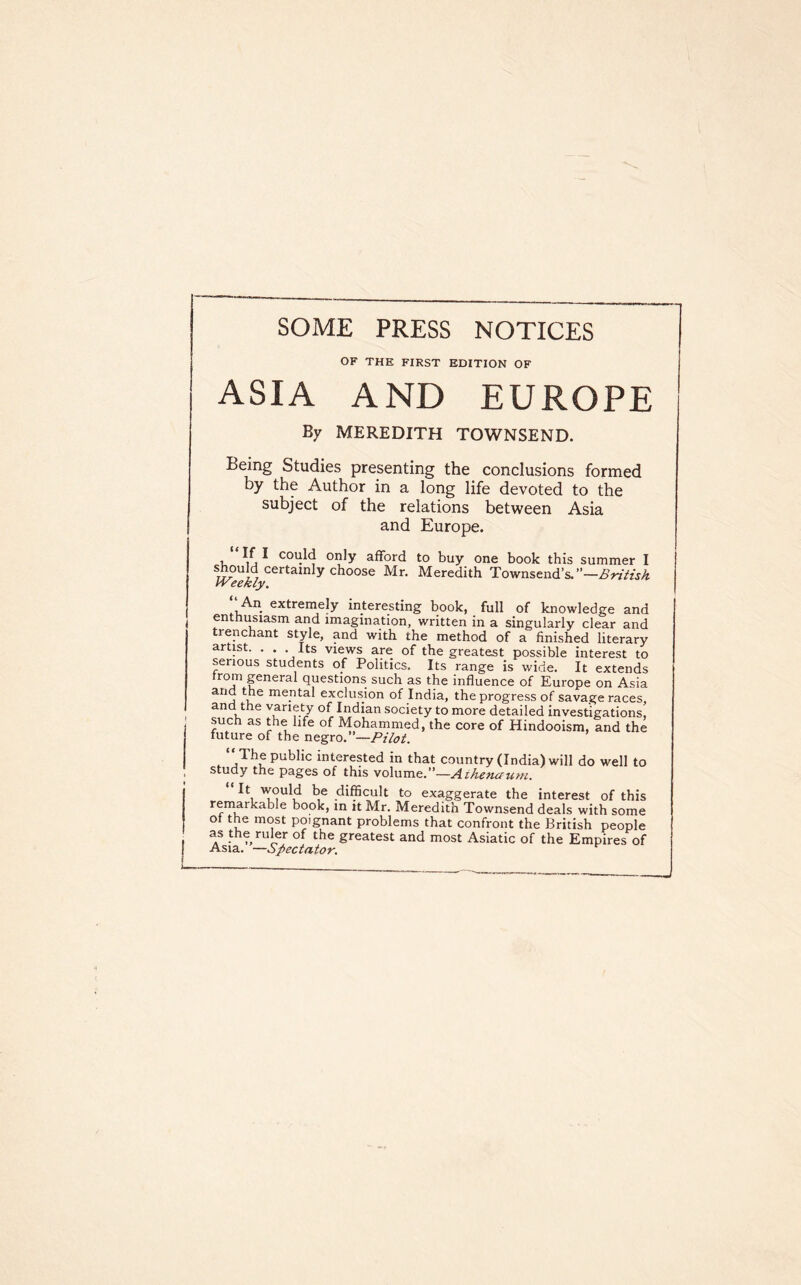 SOME PRESS NOTICES OF THE FIRST EDITION OF ASIA AND EUROPE By MEREDITH TOWNSEND. Being Studies presenting the conclusions formed by the Author in a long life devoted to the subject of the relations between Asia and Europe. If I could only afford to buy one book this summer I should certainly choose Mr. Meredith Townsend’s. IVeekly. An extrernely interesting book, full of knowledge and enthusiasm and imagination, written in a singularly clear and renchant style, and with the method of a finished literary artist. . . . Its views are of the greatest possible interest to serious students of Politics. Its range is wide. It extends from pneral questions such as the influence of Europe on Asia and the mental exclusion of India, the progress of savage races, and the variety of Indian society to more detailed investigations, such as the life of Mohammed, the core of Hindooism, and the future of the Pilot. ‘‘The public interested in that country (India) will do well to Study the pages of this volume.”—Aihefiaufu^ It would be difficult to exaggerate the interest of this rempkable book, in it Mr. Meredith Townsend deals with some ot tp most poignant problems that confront the British people p the rup of the greatest and most Asiatic of the Empires of Asia. —Spectator.