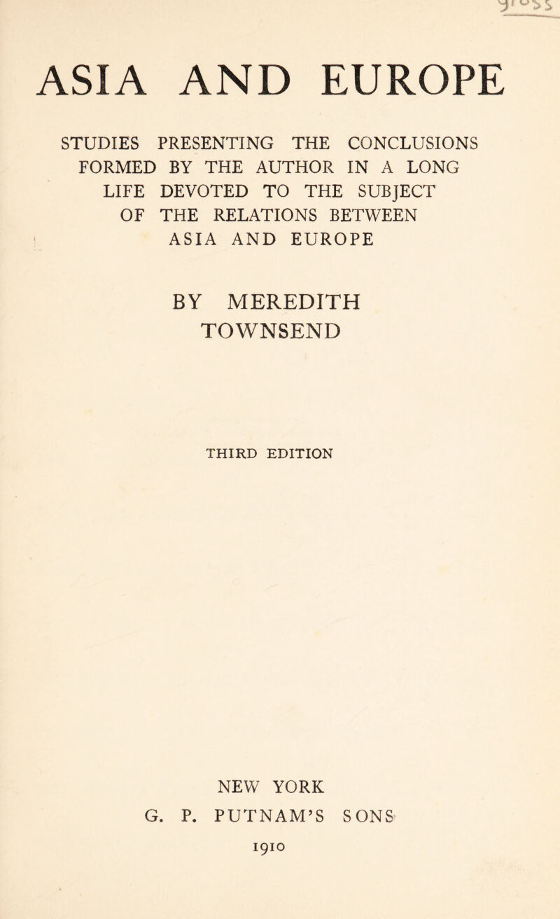 STUDIES PRESENTING THE CONCLUSIONS FORMED BY THE AUTHOR IN A LONG LIFE DEVOTED TO THE SUBJECT OF THE RELATIONS BETWEEN ASIA AND EUROPE BY MEREDITH TOWNSEND THIRD EDITION NEW YORK G. P. PUTNAM’S SONS' 1910