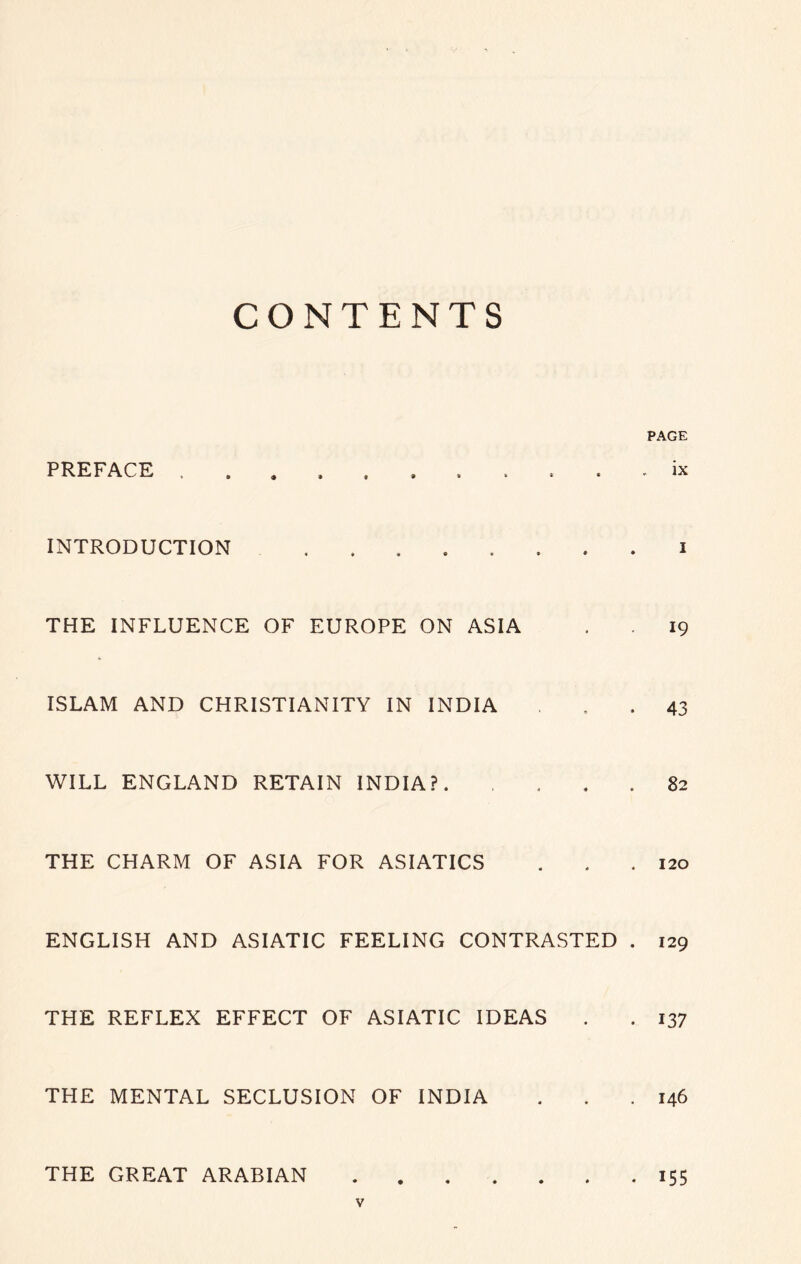 CONTENTS PREFACE .......... INTRODUCTION ........ THE INFLUENCE OF EUROPE ON ASIA ISLAM AND CHRISTIANITY IN INDIA WILL ENGLAND RETAIN INDIA?. . . . . THE CHARM OF ASIA FOR ASIATICS ENGLISH AND ASIATIC FEELING CONTRASTED . THE REFLEX EFFECT OF ASIATIC IDEAS THE MENTAL SECLUSION OF INDIA PAGE ix 1 19 43 82 120 129 137 146 THE GREAT ARABIAN . 155