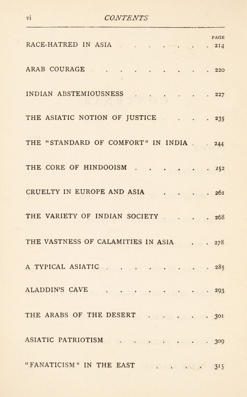 RACE-HATRED IN ASIA ARAB COURAGE INDIAN ABSTEMIOUSNESS THE ASIATIC NOTION OF JUSTICE THE “STANDARD OF COMFORT” IN INDIA . THE CORE OF HINDOOISM CRUELTY IN EUROPE AND ASIA THE VARIETY OF INDIAN SOCIETY . THE VASTNESS OF CALAMITIES IN ASIA A TYPICAL ASIATIC ALADDIN’S CAVE THE ARABS OF THE DESERT . . . , ASIATIC PATRIOTISM “FANATICISM” IN THE EAST PAGE . 214 . 220 . 227 • 235 . 244 . 252 . 261 . 268 . 278 . 285 . 293 . 301 • 309 315