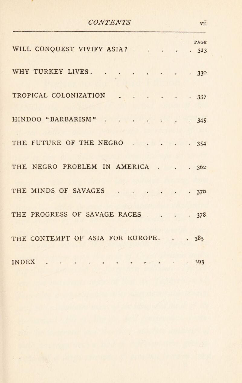 WILL CONQUEST VIVIFY ASIA? . WHY TURKEY LIVES TROPICAL COLONIZATION HINDOO “BARBARISM” .... THE FUTURE OF THE NEGRO THE NEGRO PROBLEM IN AMERICA . THE MINDS OF SAVAGES THE PROGRESS OF SAVAGE RACES THE CONTEMPT OF ASIA FOR EUROPE. INDEX , » -I . « 0 . » • PAGE • 323 • 330 • 337 • 345 • 354 . 362 • 370 . 378 • 385 • 393