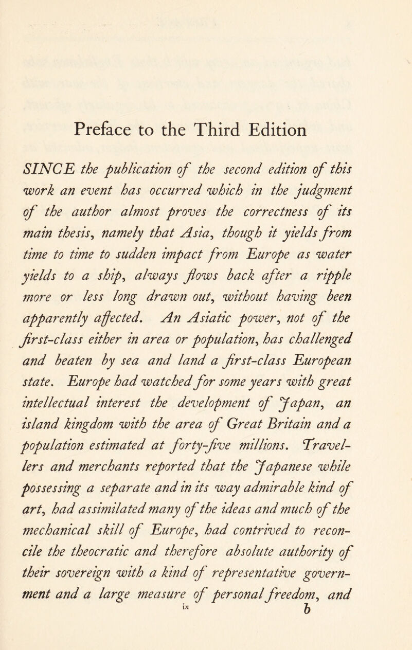 Preface to the Third Edition SINCE the publication of the second edition of this work an event has occurred which in the judgment of the author almost proves the correctness of its main thesis^ namely that Asia^ though it yields from time to time to sudden impact from Europe as water yields to a ship^ always flows back after a ripple more or less long drawn out^ without having been apparently afected. An Asiatic power^ not of the first-class either in area or population^ has challenged and beaten by sea and land a first-class European state, Europe had watched for some years with great intellectual interest the development of fapan,, an island kingdom with the area of Great Britain and a population estimated at forty-five millions, travel- lers and merchants reported that the Japanese while possessing a separate and in its way admirable kind of art,, had assimilated many of the ideas and much of the mechanical skill of Europe^ had contrived to recon- cile the theocratic and therefore absolute authority of their sovereign with a kind of representative govern- ment and a large measure of personal freedom,, and