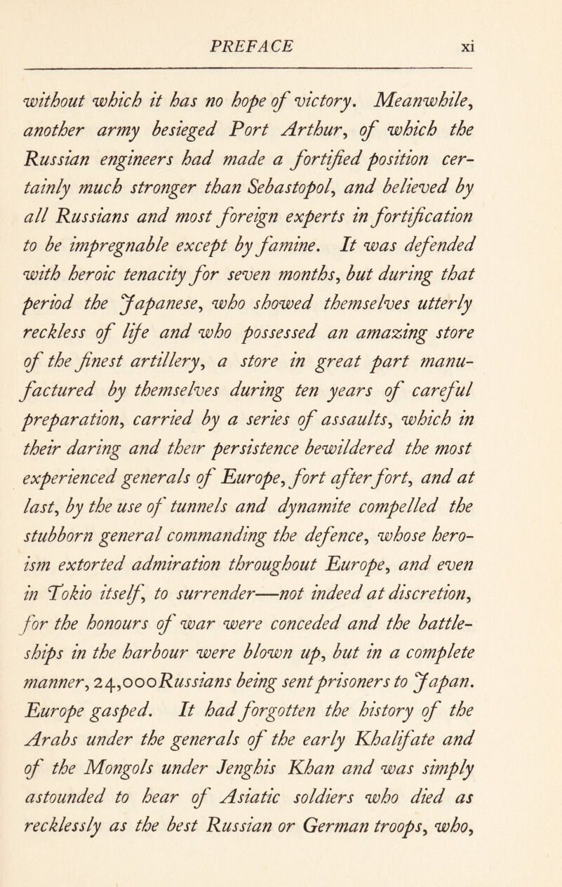 without which it has no hope of victory. Meanwhile,, another army besieged Port Arthur,, of which the Russian engineers had made a fortified position cer- tainly much stronger than Sebastopol,, and believed by all Russians and most foreign experts in fortification to be impregnable except by famine. It was defended with heroic tenacity for seven months,, but during that period the Japanese,, who showed themselves utterly reckless of lije and who possessed an amazing store of the finest artillery,, a store in great part manu- factured by themselves during ten years of careful preparation,, carried by a series of assaults,, which in their daring and their persistence bewildered the most experienced generals of Pur ope ^ fort afterfort^ and at last,, by the use of tunnels and dynamite compelled the stubborn general commanding the defence,, whose hero- ism extorted admiration throughout Europe^ and even in Pokio itself, to surrender—not indeed at discretion, for the honours of war were conceded and the battle- ships in the harbour were blown up, but in a complete manner, 2t^,oooRussians being sent prisoners to Japan, Europe gasped. It had forgotten the history of the Arabs under the generals of the early Ehalifate and of the Mongols under lenghis Khan and was simply astounded to hear of Asiatic soldiers who died as recklessly as the best Russian or German troops, who,,