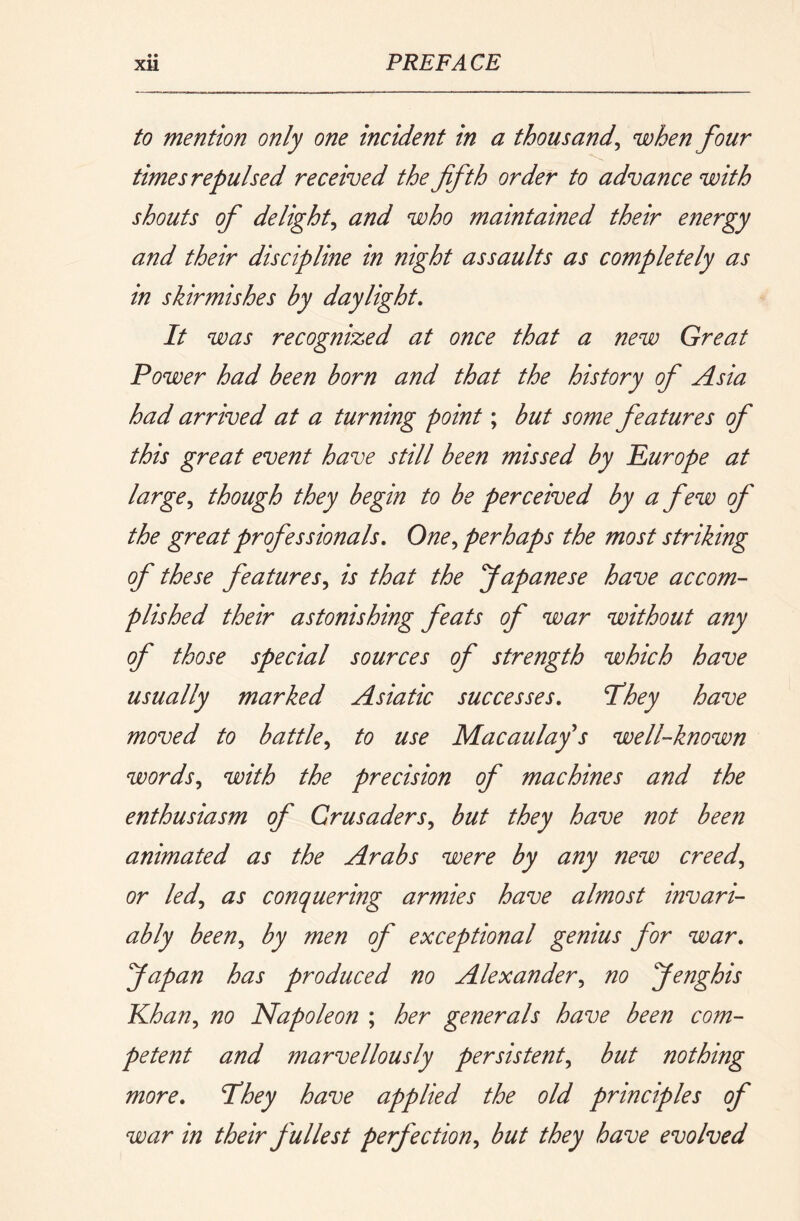to mention only one incident in a thousand^ when four times repulsed received the fifth order to advance with shouts of delight^ and who maintained their energy and their discipline in night assaults as completely as in skirmishes by daylight. It was recognized at once that a new Great Power had been born and that the history of Asia had arrived at a turning point; but some features of this great event have still been missed by Purope at large., though they begin to be perceived by a f ew of the great professionals. One., perhaps the most striking of these features., is that the Japanese have accom- plished their astonishing feats of war without any of those special sources of strength which have usually marked Asiatic successes. T^hey have moved to battle., to use Macaulay's well-known words., with the precision of machines and the enthusiasm of Crusaders., but they have not been animated as the Arabs were by any new creed, or led, as conquering armies have almost invari- ably been, by men of exceptional genius for war. fiapan has produced no Alexander, no fienghis Phan, no Napoleon ; her generals have been com- petent and marvellously persistent, but nothing more. They have applied the old principles of war in their p'ullest perfection, but they have evolved