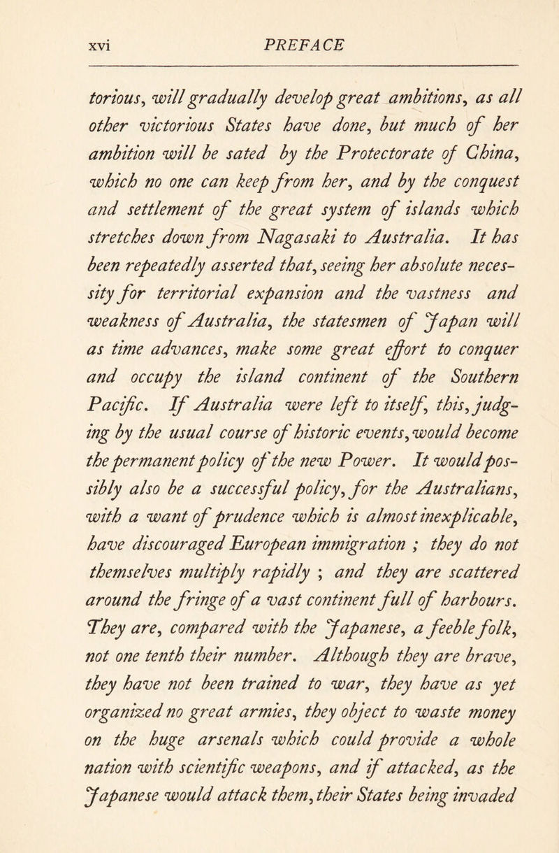torious^ will gradually develop great ambitions^ as all other victorious States have done^ but much of her ambition will be sated by the Protectorate of China^ which no one can keep from her^ and by the conquest and settlement of the great system of islands which stretches down from Nagasaki to Australia, It has been repeatedly asserted that,, seeing her absolute neces- sity for territorial expansion and the vastness and weakness of Australia,, the statesmen of fapan will as time advances,, make some great efort to conquer and occupy the island continent of the Southern Pacific, If Australia were left to itself this,, judg- ing by the usual course of historic events,, would become the permanent policy of the new Power, It would pos- sibly also be a successful policy,, for the Australians,, with a want of prudence which is almost inexplicable,, have discouraged Puropean immigration ; they do not themselves multiply rapidly ; and they are scattered around the fringe of a vast continent full of harbours. They are,, compared with the Japanese,, a feeble folk,, not one tenth their number. Although they are brave^ they have not been trained to war,, they have as yet organized no great armies,, they object to waste money on the huge arsenals which could provide a whole nation with scientific weapons,, and if attacked,, as the Japanese would attack them,, their States being invaded