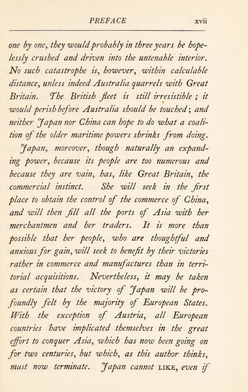 one by one^ they would probably in three years be hope- lessly crushed and driven into the untenable interior. No such catastrophe is,, however,, within calculable distance,, unless indeed Australia quarrels with Great Britain, The British fleet is still irresistible ; it would perish before Australia should be touched \ and neither Japan nor China can hope to do what a coali- tion of the older maritime powers shrinks from doing, Japan,, moreover,, though naturally an expand- ing power,, because its people are too numerous and because they are vain,, has,, like Great Britain,, the commercial instinct. She will seek in the first place to obtain the control of the commerce of China,, and will then fill all the ports of Asia with her merchantmen and her traders. It is more than possible that her people, who are thoughtful and anxious for gain, will seek to benefit by their victories rather in commerce and manufactures than in terri- torial acquisitions. Nevertheless, it may be taken as certain that the victory of Japan will be pro- foundly felt by the majority of ^European States, With the exception of Austria, all European countries have implicated themselves in the great efivrt to conquer Asia, which has now been going on for two centuries, but which, as this author thinks, must now terminate, Japan cannot like, even if