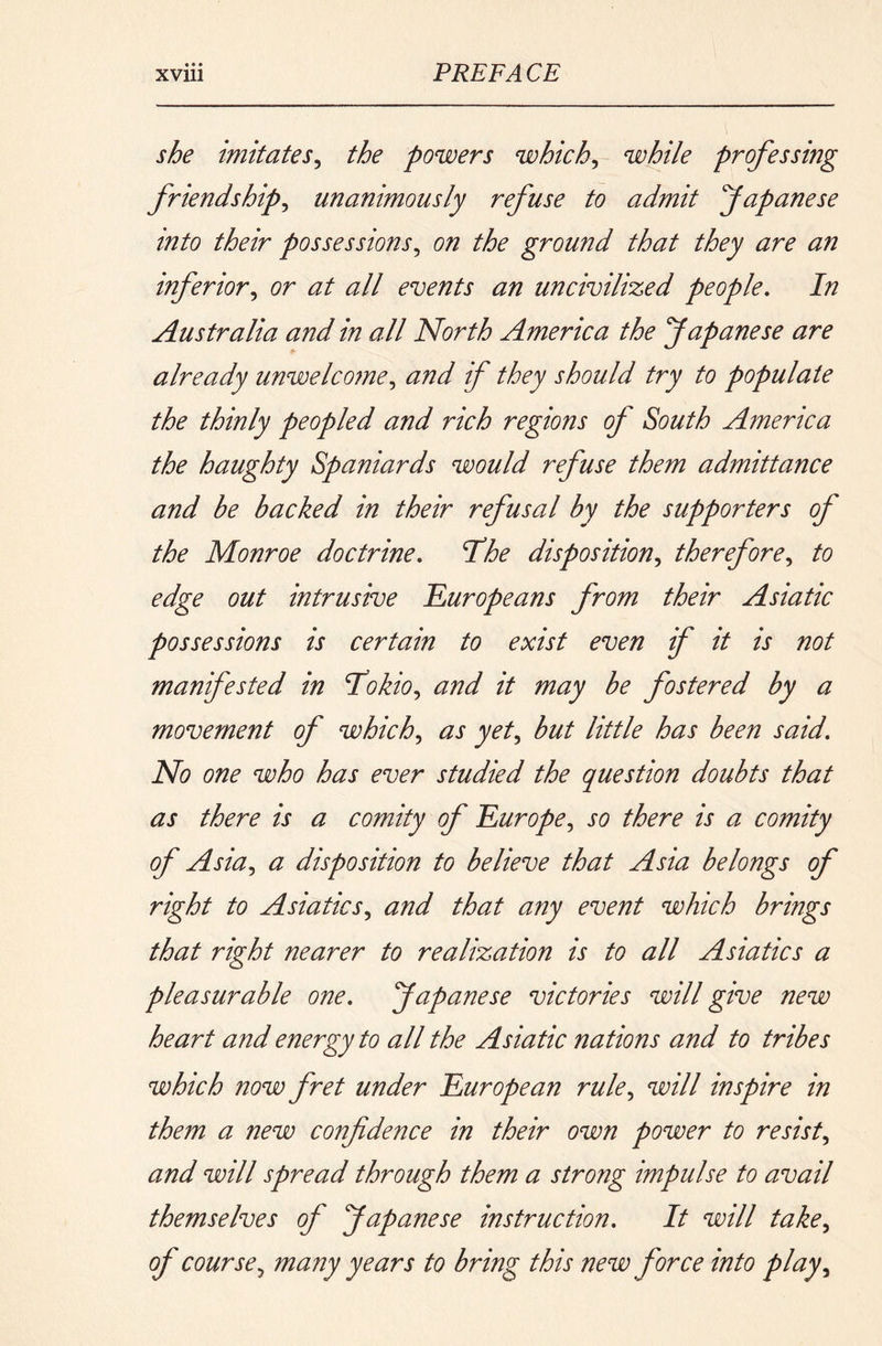 she imitates^ the powers which^ while professing friendships unanimously refuse to admit Japanese into their possessions^ on the ground that they are an inferiors or at all events an uncivilized people. In Australia and in all North America the Japanese are already unwelcome^ and if they should try to populate the thinly peopled and rich regions of South America the haughty Spaniards would refuse them admittance and be backed in their refusal by the supporters of the Monroe doctrine, The dispositions therefores to edge out intrusive ^Europeans from their Asiatic possessions is certain to exist even if it is not manifested in Tokios and it may be fostered by a movement of whichs as yets said. No one who has ever studied the question doubts that as there is a comity of EuropCs so there is a comity of Asias a disposition to believe that Asia belongs of right to Asiaticss and that any event which brings that right nearer to realization is to all Asiatics a pleasurable one, Japanese victories will give new heart and energy to all the Asiatic nations and to tribes which now fret under European ruks will inspire in them a new confidence in their own power to resist,, and will spread through them a strong impulse to avail themselves of Japanese instruction. It will take^ of course^ many years to bring this new force into play,,