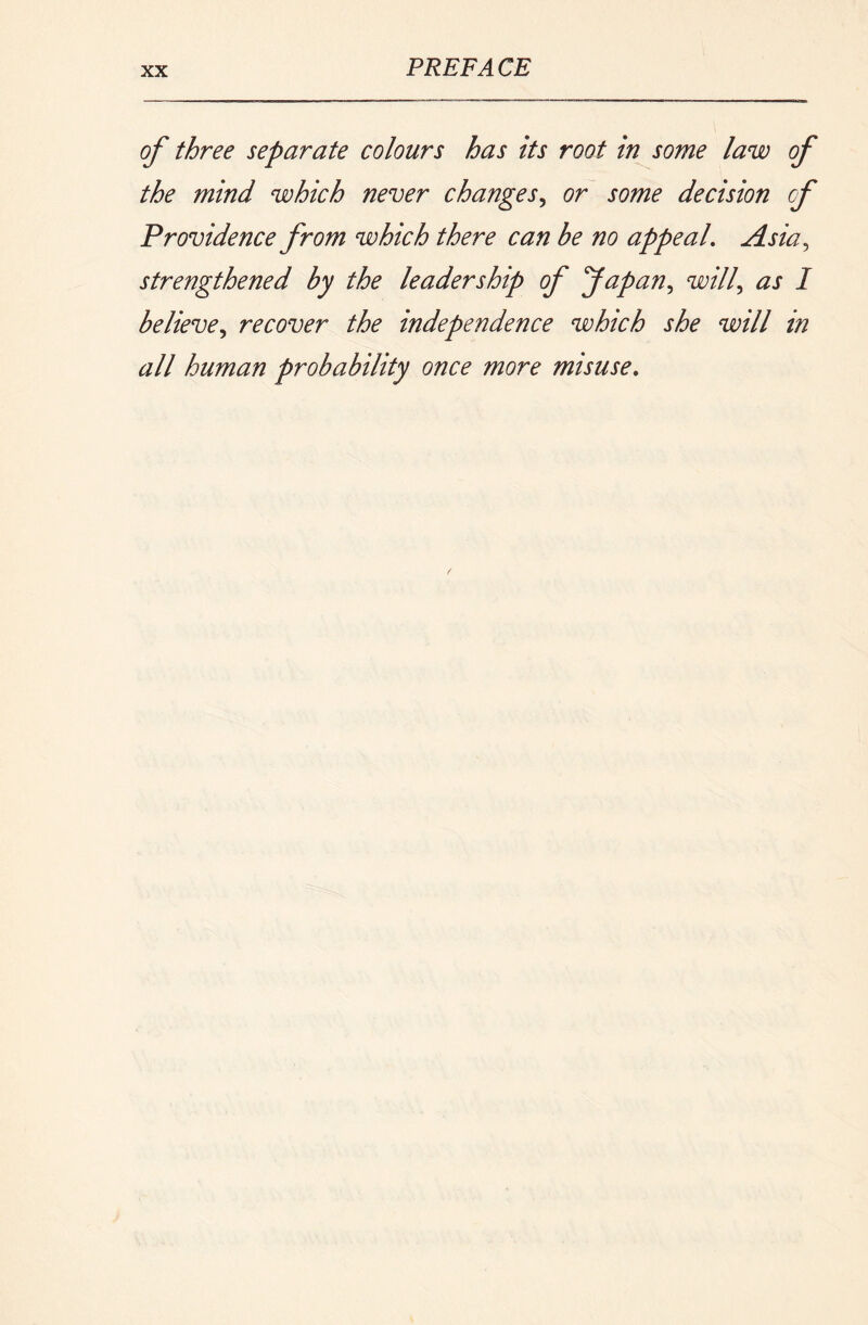 of three separate colours has its root in some law of the mind which never changes^ or some decision cf Providence from which there can be no appeal, Asia^ strengthened by the leadership of fapan,, will,, as I believe,, recover the independence which she will in all human probability once more misuse.