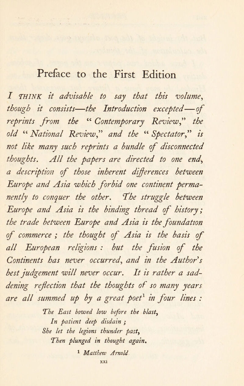 Preface to the First Edition I miNK it advisable to say that this volume^ though it consists—the Introduction excepted—of reprints from the Contemporary Review^'' the old National Reviewand the “ Spectator f is not like many such reprints a bundle of disconnected thoughts. All the papers are directed to one end,, a description of those inherent differences between Europe and Asia which forbid one continent perma- nently to conquer the other, ‘The struggle between Europe and Asia is the binding thread of history; the trade between Europe and Asia is the foundation of commerce ; the thought of Asia is the basis of all European religions : but the fusion of the Continents has never occurred,, and in the Author s best judgement will never occur. It is rather a sad- dening reflection that the thoughts of so many years are all summed up by a great poef in four lines : The East bowed low before the blasty In patient deep disdain ; She let the legions thunder pasty Then plunged in thought again. ^ Matthew Arnold