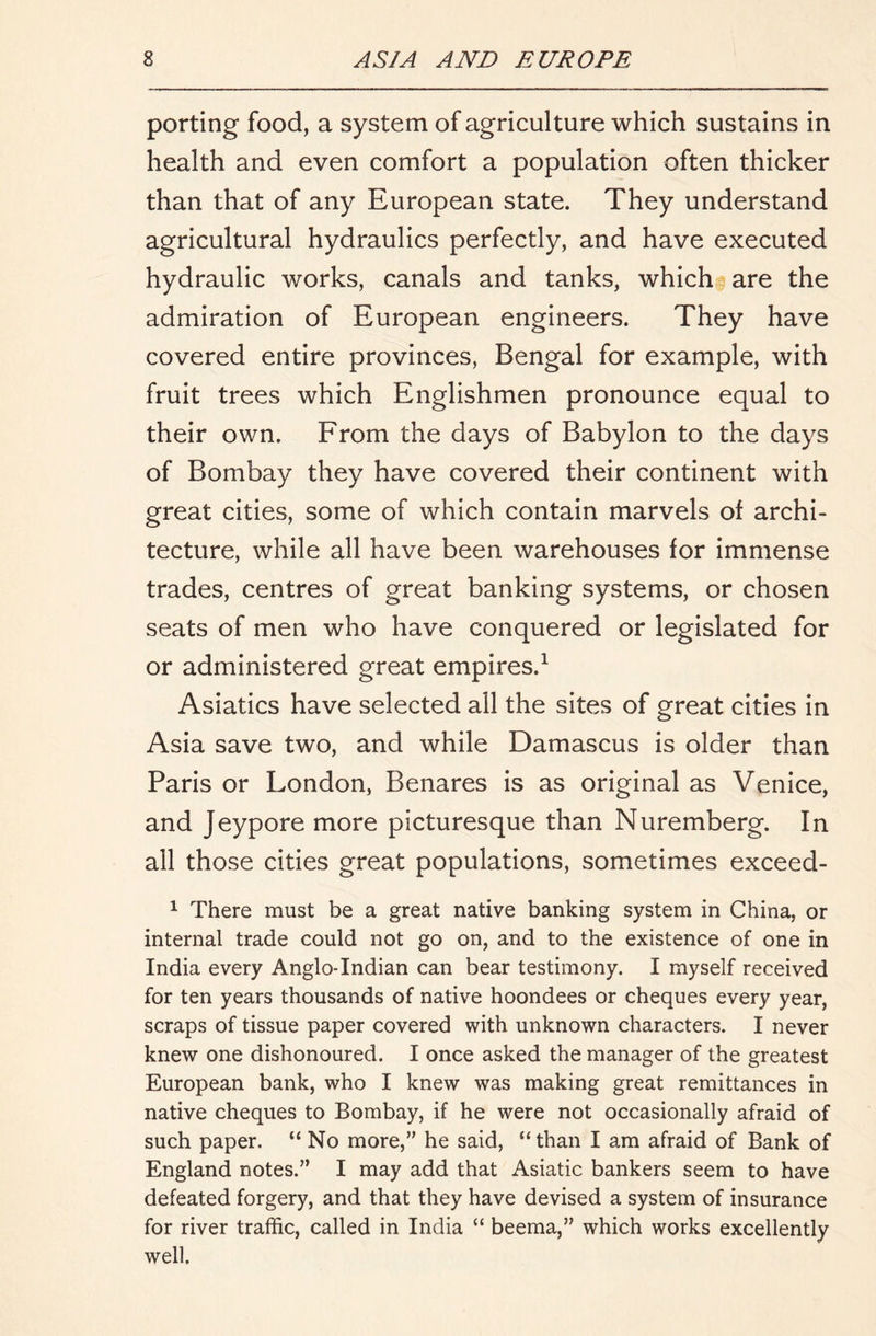 porting food, a system of agriculture which sustains in health and even comfort a population often thicker than that of any European state. They understand agricultural hydraulics perfectly, and have executed hydraulic works, canals and tanks, which are the admiration of European engineers. They have covered entire provinces, Bengal for example, with fruit trees which Englishmen pronounce equal to their own. From the days of Babylon to the days of Bombay they have covered their continent with great cities, some of which contain marvels of archi- tecture, while all have been warehouses for immense trades, centres of great banking systems, or chosen seats of men who have conquered or legislated for or administered great empires.^ Asiatics have selected all the sites of great cities in Asia save two, and while Damascus is older than Paris or London, Benares is as original as Venice, and Jeypore more picturesque than Nuremberg. In all those cities great populations, sometimes exceed- ^ There must be a great native banking system in China, or internal trade could not go on, and to the existence of one in India every Anglo-Indian can bear testimony. I myself received for ten years thousands of native hoondees or cheques every year, scraps of tissue paper covered with unknown characters. I never knew one dishonoured. I once asked the manager of the greatest European bank, who I knew was making great remittances in native cheques to Bombay, if he were not occasionally afraid of such paper. “ No more, he said, “than I am afraid of Bank of England notes. I may add that Asiatic bankers seem to have defeated forgery, and that they have devised a system of insurance for river traffic, called in India “ beema, which works excellently well.