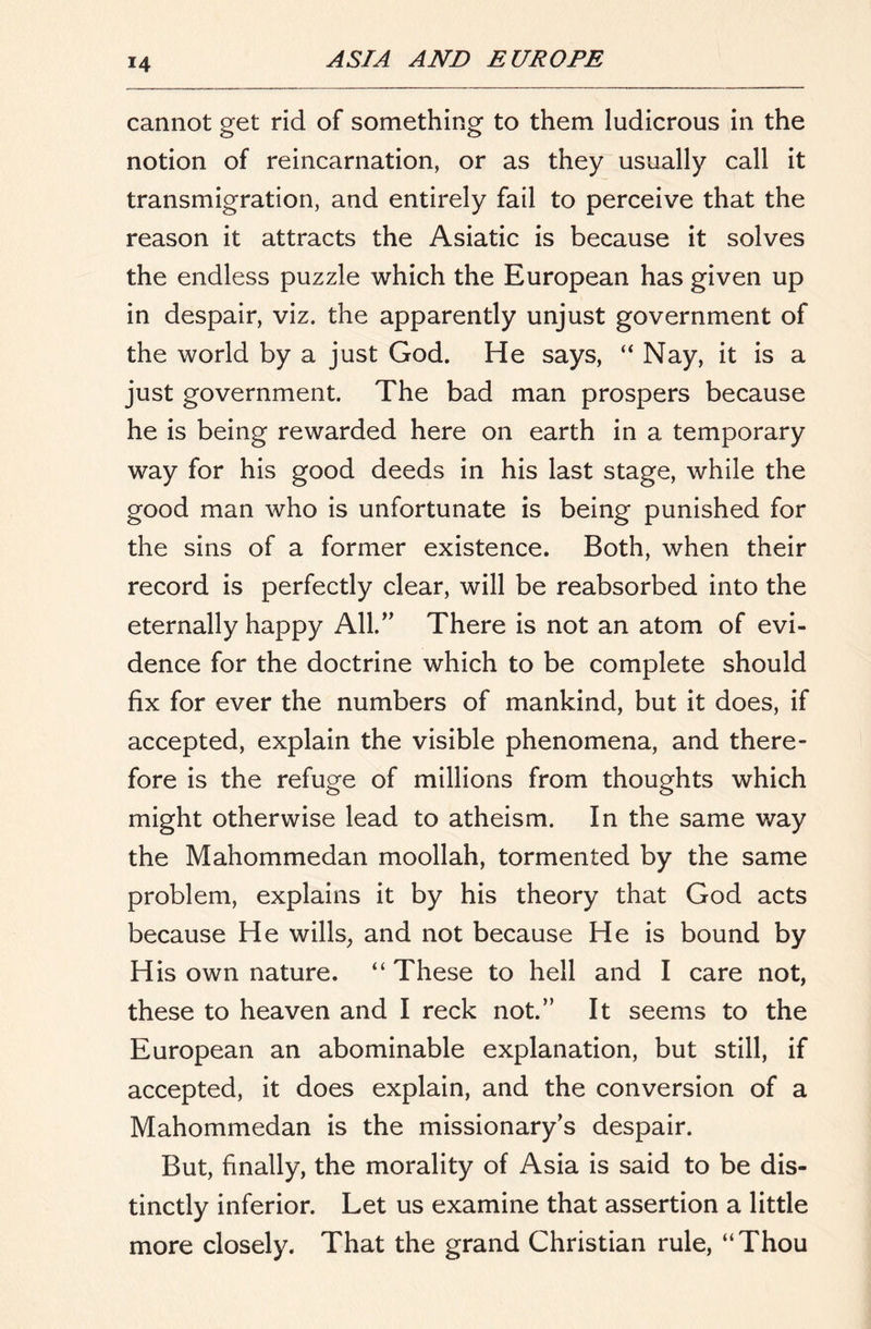 cannot get rid of something to them ludicrous in the notion of reincarnation, or as they usually call it transmigration, and entirely fail to perceive that the reason it attracts the Asiatic is because it solves the endless puzzle which the European has given up in despair, viz. the apparently unjust government of the world by a just God. He says, “ Nay, it is a just government. The bad man prospers because he is being rewarded here on earth in a temporary way for his good deeds in his last stage, while the good man who is unfortunate is being punished for the sins of a former existence. Both, when their record is perfectly clear, will be reabsorbed into the eternally happy All.'' There is not an atom of evi- dence for the doctrine which to be complete should fix for ever the numbers of mankind, but it does, if accepted, explain the visible phenomena, and there- fore is the refuge of millions from thoughts which might otherwise lead to atheism. In the same v/ay the Mahommedan moollah, tormented by the same problem, explains it by his theory that God acts because He wills, and not because He is bound by His own nature. “ These to hell and I care not, these to heaven and I reck not.” It seems to the European an abominable explanation, but still, if accepted, it does explain, and the conversion of a Mahommedan is the missionary's despair. But, finally, the morality of Asia is said to be dis- tinctly inferior. Let us examine that assertion a little more closely. That the grand Christian rule, “Thou