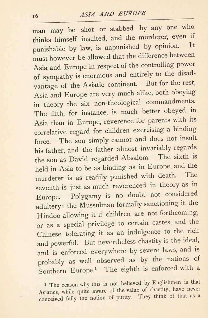man may be shot or stabbed by any one who thinks himself insulted, and the murderer, even if punishable by law, is unpunished by opinion. It must however be allowed that the difference between Asia and Europe in respect of the controlling power of sympathy is enormous and entirely to the disad- vantage of the Asiatic continent. But for the rest, Asia and Europe are very much alike, both obeying in theory the six non-theological commandments. The fifth, for instance, is much better obeyed in Asia than in Europe, reverence for parents with its correlative regard for children exercising a binding force. The son simply cannot and does not insult his father, and the father almost invariably regards the son as David regarded Absalom. The sixth is held in Asia to be as binding as in Europe, and the murderer is as readily punished with death. The seventh is just as much reverenced in theory as in Europe. Polygamy is no doubt not considered adultery: the Mussulman formally sanctioning it, the Hindoo allowing it if children are not forthcoming, or as a special privilege to certain castes, and the Chinese tolerating it as an indulgence to the rich and powerful. But nevertheless chastity is the ideal, and is enforced everywhere by severe laws, and is probably as well observed as by the nations of Southern Europe.^ The eighth is enforced with a 1 The reason why this is not believed by Englishmen is that Asiatics, while quite aware of the value of chastity, have never conceived fully the notion of purity. They think of that as a