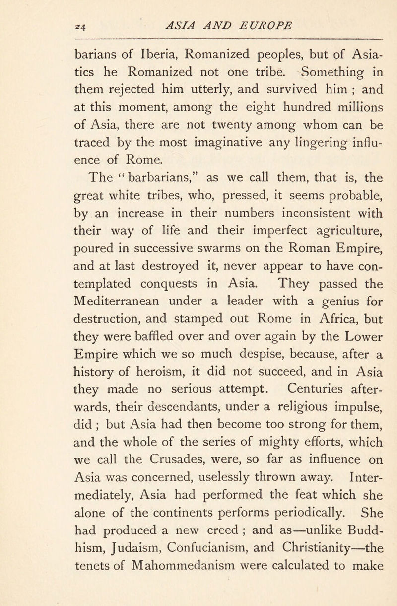 ^4 barians of Iberia, Romanized peoples, but of Asia- tics he Romanized not one tribe. Something in them rejected him utterly, and survived him ; and at this moment, among the eight hundred millions of Asia, there are not twenty among whom can be traced by the most imaginative any lingering influ- ence of Rome. The “ barbarians,” as we call them, that is, the great white tribes, who, pressed, it seems probable, by an increase in their numbers inconsistent with their way of life and their imperfect agriculture, poured in successive swarms on the Roman Empire, and at last destroyed it, never appear to have con- templated conquests in Asia. They passed the Mediterranean under a leader with a genius for destruction, and stamped out Rome in Africa, but they were baffled over and over again by the Lower Empire which we so much despise, because, after a history of heroism, it did not succeed, and in Asia they made no serious attempt. Centuries after- wards, their descendants, under a religious impulse, did ; but Asia had then become too strong for them, and the whole of the series of mighty efforts, which we call the Crusades, were, so far as influence on Asia was concerned, uselessly thrown away. Inter- mediately, Asia had performed the feat which she alone of the continents performs periodically. She had produced a new creed ; and as—unlike Budd- hism, Judaism, Confucianism, and Christianity—the tenets of Mahommedanism were calculated to make