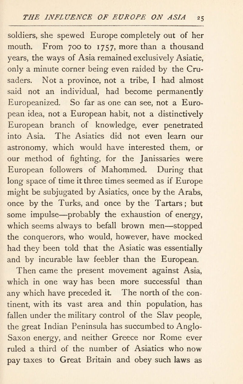 soldiers, she spewed Europe completely out of her mouth. From 700 to 1757, more than a thousand years, the ways of Asia remained exclusively Asiatic, only a minute corner being even raided by the Cru- saders. Not a province, not a tribe, I had almost said not an individual, had become permanently Europeanized. So far as one can see, not a Euro- pean idea, not a European habit, not a distinctively European branch of knowledge, ever penetrated into Asia. The Asiatics did not even learn our astronomy, which would have interested them, or our method of fighting, for the Janissaries were European followers of Mahommed. During that long space of time it three times seemed as if Europe might be subjugated by Asiatics, once by the Arabs, once by the Turks, and once by the Tartars; but some impulse—probably the exhaustion of energy, which seems always to befall brown men—stopped the conquerors, who would, however, have mocked had they been told that the Asiatic was essentially and by incurable law feebler than the European. Then came the present movement against Asia, which in one way has been more successful than any which have preceded it. The north of the con- tinent, with its vast area and thin population, has fallen under the military control of the Slav people, the great Indian Peninsula has succumbed to Anglo- Saxon energy, and neither Greece nor Rome ever ruled a third of the number of Asiatics who now pay taxes to Great Britain and obey such laws as
