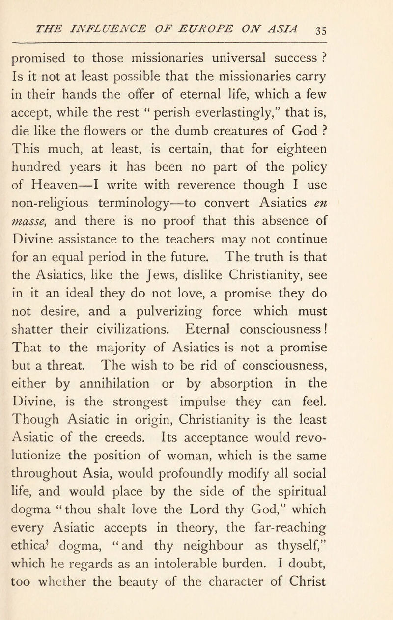 promised to those missionaries universal success ? Is it not at least possible that the missionaries carry in their hands the offer of eternal life, which a few accept, while the rest “ perish everlastingly,” that is, die like the flowers or the dumb creatures of God ? This much, at least, is certain, that for eighteen hundred years it has been no part of the policy of Heaven—I write with reverence though I use non-religious terminology—to convert Asiatics en masse, and there is no proof that this absence of Divine assistance to the teachers may not continue for an equal period in the future. The truth is that the Asiatics, like the Jews, dislike Christianity, see in it an ideal they do not love, a promise they do not desire, and a pulverizing force which must shatter their civilizations. Eternal consciousness! That to the majority of Asiatics is not a promise but a threat. The wish to be rid of consciousness, either by annihilation or by absorption in the Divine, is the strongest impulse they can feel. Though Asiatic in origin, Christianity is the least Asiatic of the creeds. Its acceptance would revo- lutionize the position of woman, which is the same throughout Asia, would profoundly modify all social life, and would place by the side of the spiritual dogma “thou shalt love the Lord thy God,” which every Asiatic accepts in theory, the far-reaching ethica^ dogma, “ and thy neighbour as thyself,” which he regards as an intolerable burden. I doubt, too whether the beauty of the character of Christ