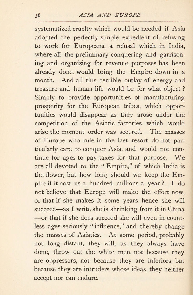 systematized cruelty which would be needed if Asia adopted the perfectly simple expedient of refusing to work for Europeans, a refusal which in India, where all the preliminary conquering and garrison- ing and organizing for revenue purposes has been already done, would bring the Empire down in a month. And all this terrible outlay of energy and treasure and human life would be for what object ? Simply to provide opportunities of manufacturing prosperity for the European tribes, which oppor- tunities would disappear as they arose under the competition of the Asiatic factories which would arise the moment order was secured. The masses of Europe who rule in the last resort do not par- ticularly care to conquer Asia, and would not con- tinue for ages to pay taxes for that purpose. We are all devoted to the “ Empire,’’ of which India is the flower, but how long should we keep the Em- pire if it cost us a hundred millions a year ? I do not believe that Europe will make the effort now, or that if she makes it some years hence she will succeed—as I write she is shrinking from it in China —or that if she does succeed she will even in count- less ages seriously “ influence,” and thereby change the masses of Asiatics. At some period, probably not long distant, they will, as they always have done, throw out the white men, not because they are oppressors, not because they are inferiors, but because they are intruders whose ideas they neither accept nor can endure.