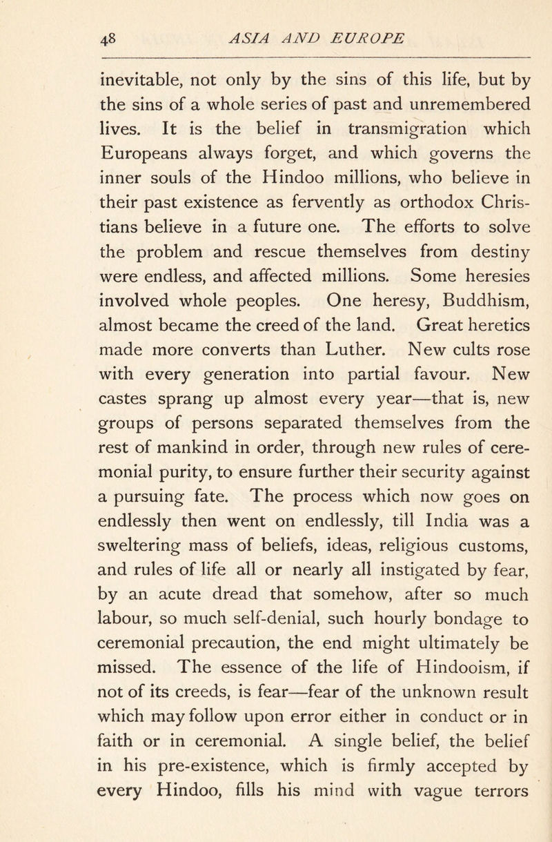 inevitable, not only by the sins of this life, but by the sins of a whole series of past and unremembered lives. It is the belief in transmigration which Europeans always forget, and which governs the inner souls of the Hindoo millions, who believe in their past existence as fervently as orthodox Chris- tians believe in a future one. The efforts to solve the problem and rescue themselves from destiny were endless, and affected millions. Some heresies involved whole peoples. One heresy. Buddhism, almost became the creed of the land. Great heretics made more converts than Luther. New cults rose with every generation into partial favour. New castes sprang up almost every year—that is, new groups of persons separated themselves from the rest of mankind in order, through new rules of cere- monial purity, to ensure further their security against a pursuing fate. The process which now goes on endlessly then went on endlessly, till India was a sweltering mass of beliefs, ideas, religious customs, and rules of life all or nearly all instigated by fear, by an acute dread that somehow, after so much labour, so much self-denial, such hourly bondage to ceremonial precaution, the end might ultimately be missed. The essence of the life of Hindooism, if not of its creeds, is fear—fear of the unknown result which may follow upon error either in conduct or in faith or in ceremonial. A single belief, the belief in his pre-existence, which is firmly accepted by every Hindoo, fills his mind with vague terrors