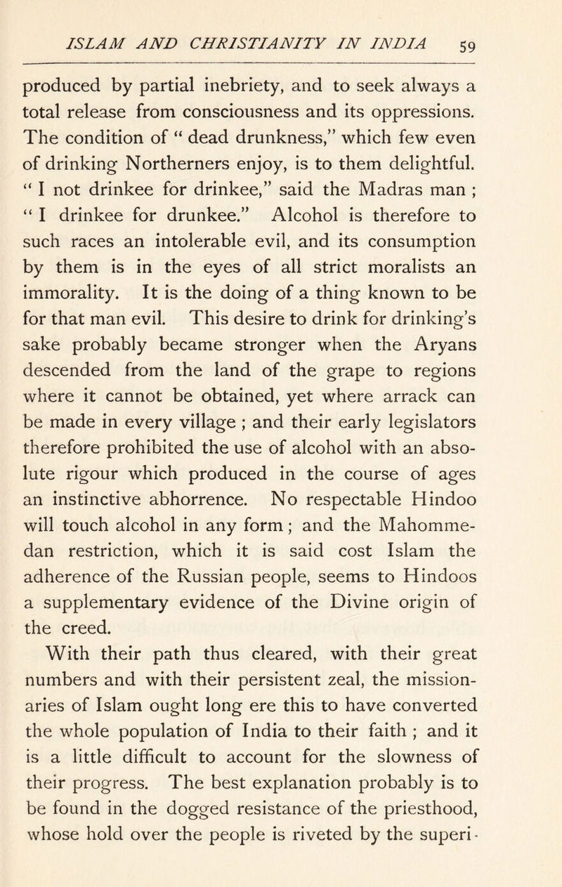 produced by partial inebriety, and to seek always a total release from consciousness and its oppressions. The condition of “ dead drunkness,” which few even of drinking Northerners enjoy, is to them delightful. I not drinkee for drinkee,” said the Madras man ; “ I drinkee for drunkee.” Alcohol is therefore to such races an intolerable evil, and its consumption by them is in the eyes of all strict moralists an immorality. It is the doing of a thing known to be for that man evil. This desire to drink for drinking’s sake probably became stronger when the Aryans descended from the land of the grape to regions where it cannot be obtained, yet where arrack can be made in every village ; and their early legislators therefore prohibited the use of alcohol with an abso- lute rigour which produced in the course of ages an instinctive abhorrence. No respectable Hindoo will touch alcohol in any form; and the Mahomme- dan restriction, which it is said cost Islam the adherence of the Russian people, seems to Hindoos a supplementary evidence of the Divine origin of the creed. With their path thus cleared, with their great numbers and with their persistent zeal, the mission- aries of Islam ought long ere this to have converted the whole population of India to their faith ; and it is a little difficult to account for the slowness of their progress. The best explanation probably is to be found in the dogged resistance of the priesthood, whose hold over the people is riveted by the superi ■