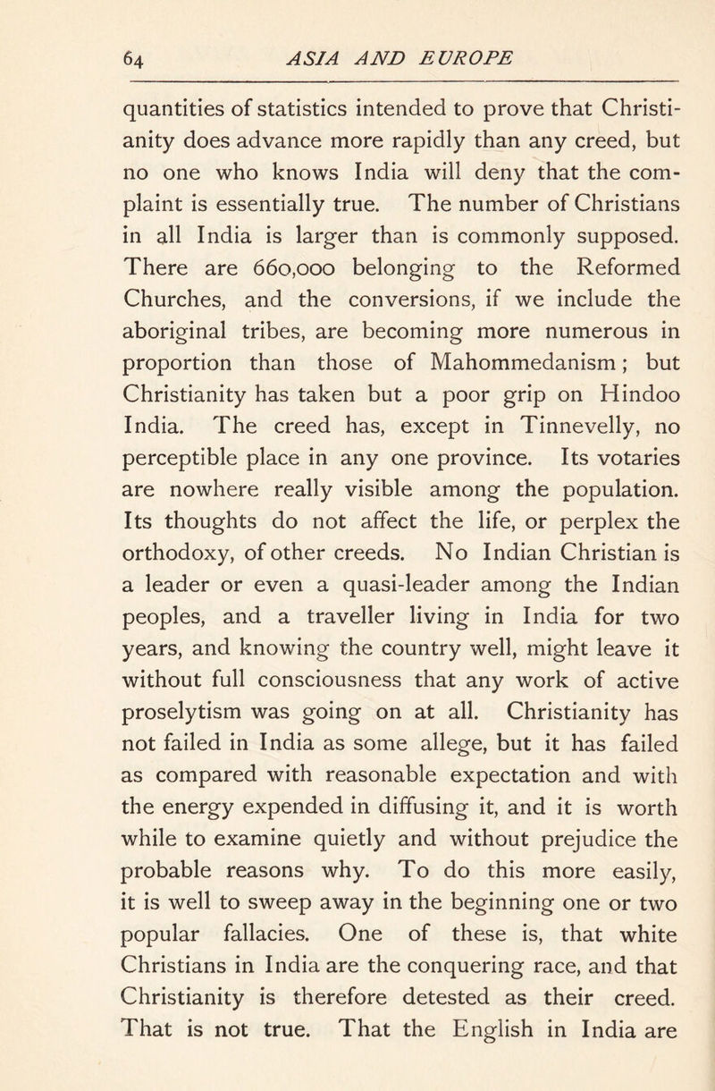 quantities of statistics intended to prove that Christi- anity does advance more rapidly than any creed, but no one who knows India will deny that the com- plaint is essentially true. The number of Christians in all India is larger than is commonly supposed. There are 660,000 belonging to the Reformed Churches, and the conversions, if we include the aboriginal tribes, are becoming more numerous in proportion than those of Mahommedanism; but Christianity has taken but a poor grip on Hindoo India. The creed has, except in Tinnevelly, no perceptible place in any one province. Its votaries are nowhere really visible among the population. Its thoughts do not affect the life, or perplex the orthodoxy, of other creeds. No Indian Christian is a leader or even a quasi-leader among the Indian peoples, and a traveller living in India for two years, and knowing the country well, might leave it without full consciousness that any work of active proselytism was going on at all. Christianity has not failed in India as some allege, but it has failed as compared with reasonable expectation and with the energy expended in diffusing it, and it is worth while to examine quietly and without prejudice the probable reasons why. To do this more easily, it is well to sweep away in the beginning one or two popular fallacies. One of these is, that white Christians in India are the conquering race, and that Christianity is therefore detested as their creed. That is not true. That the English in India are
