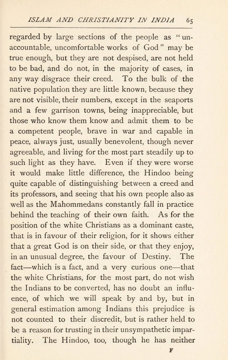 regarded by large sections of the people as “ un- accountable, uncomfortable works of God ” may be true enough, but they are not despised, are not held to be bad, and do not, in the majority of cases, in any way disgrace their creed. To the bulk of the native population they are little known, because they are not visible, their numbers, except in the seaports and a few garrison towns, being inappreciable, but those who know them know and admit them to be a competent people, brave in war and capable in peace, always just, usually benevolent, though never agreeable, and living for the most part steadily up to such light as they have. Even if they were worse it would make little difference, the Hindoo being quite capable of distinguishing between a creed and its professors, and seeing that his own people also as well as the Mahommedans constantly fall in practice behind the teaching of their own faith. As for the position of the white Christians as a dominant caste, that is in favour of their religion, for it shows either that a great God is on their side, or that they enjoy, in an unusual degree, the favour of Destiny. The fact—which is a fact, and a very curious one—that the white Christians, for the most part, do not wish the Indians to be converted, has no doubt an influ- ence, of which we will speak by and by, but in general estimation among Indians this prejudice is not counted to their discredit, but is rather held to be a reason for trusting in their unsympathetic impar- tiality. The Hindoo, too, though he has neither F